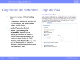 WebSphere Application Server 
Diagnóstico de problemas – Logs da JVM 
 Maximum number of Historical Log 
Files 
– Especifica o número de arquivos de 
log históricos e que serão usados 
para o rodízio do log. 
 Installed Application Output 
– Show Application print 
Statements: Permite que a 
aplicação instalada no Servidor 
possa logar suas mensagens no 
mesmo arquivo de log do WAS. 
– Format print statements: Faz com 
que as mensagens da aplicação 
tenham o mesmo formato do que as 
mensagens do WAS. 
© 2009 85 SSO Middleware IBM Corporation 
 