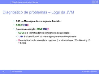 WebSphere Application Server 
Diagnóstico de problemas – Logs da JVM 
 O ID da Mensagem tem o seguinte formato: 
 CCCC1234X 
 No nosso exemplo: SRVE0120E 
– CCCC é o identificador do componente ou aplicação 
– 1234 é o identificador da mensagem para este componente 
– X é o indicador de severidade opcional (I = Informational, W = Warning, E 
= Error) 
© 2009 87 SSO Middleware IBM Corporation 
 