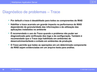 WebSphere Application Server 
Diagnóstico de problemas – Trace 
 Por default o trace é desabilitado para todos os componentes do WAS 
 Habilitar o trace acarreta um grande impacto na performance do WAS 
dependendo da granularidade das informações e da utilização das 
aplicações instalados no ambiente 
 É recomendado o uso do Trace quando o problema não puder ser 
diagnosticado pela verificação dos logs e da configuração. Também é 
recomendado que o Trace seja habilitado em ambientes de 
desenvolvimento/teste e evitado em ambientes de produção 
 O Trace permite que todas as operações em um determinado componente 
do WAS sejam evidenciadas em um arquivo texto para análise. 
© 2009 88 SSO Middleware IBM Corporation 
 