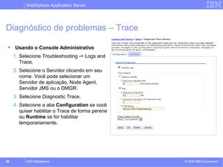 WebSphere Application Server 
Diagnóstico de problemas – Trace 
 Usando o Console Administrativo 
1. Selecione Troubleshooting -> Logs and 
Trace. 
2. Selecione o Servidor clicando em seu 
nome. Você pode selecionar um 
Servidor de aplicação, Node Agent, 
Servidor JMS ou o DMGR. 
3. Selecione Diagnostic Trace. 
4. Selecione a aba Configuration se você 
quiser habilitar o Trace de forma perene 
ou Runtime se for habilitar 
temporariamente. 
© 2009 89 SSO Middleware IBM Corporation 
 