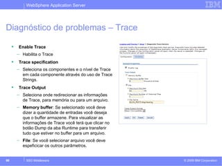 WebSphere Application Server 
Diagnóstico de problemas – Trace 
 Enable Trace 
– Habilita o Trace 
 Trace specification 
– Seleciona os componentes e o nível de Trace 
em cada componente através do uso de Trace 
Strings. 
 Trace Output 
– Seleciona onde redirecionar as informações 
de Trace, para memória ou para um arquivo. 
– Memory buffer: Se selecionado você deve 
dizer a quantidade de entradas você deseja 
que o buffer armazene. Para visualizar as 
informações de Trace você terá que clicar no 
botão Dump da aba Runtime para transferir 
tudo que estiver no buffer para um arquivo. 
– File: Se você selecionar arquivo você deve 
espeficicar os outros parâmetros. 
© 2009 90 SSO Middleware IBM Corporation 
 