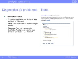 WebSphere Application Server 
Diagnóstico de problemas – Trace 
 Trace Output Format 
– O formato das informações de Trace, pode 
ser Basic ou Advanced. 
– Basic: Para um mínimo de informações por 
entrada. 
– Advanced: Para informações mais 
detalhadas. Você precisa escolher esta 
opção se quiser usar o Log Analyser. 
© 2009 91 SSO Middleware IBM Corporation 
 