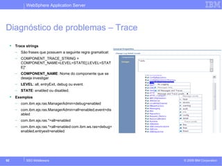WebSphere Application Server 
Diagnóstico de problemas – Trace 
 Trace strings 
– São frases que possuem a seguinte regra gramatical: 
– COMPONENT_TRACE_STRING = 
COMPONENT_NAME=LEVEL=STATE[,LEVEL=STAT 
E]* 
– COMPONENT_NAME: Nome do componente que se 
deseja investigar 
– LEVEL: all, entryExit, debug ou event. 
– STATE: enabled ou disabled. 
 Exemplos 
– com.ibm.ejs.ras.ManagerAdmin=debug=enabled 
– com.ibm.ejs.ras.ManagerAdmin=all=enabled,event=dis 
abled 
– com.ibm.ejs.ras.*=all=enabled 
– com.ibm.ejs.ras.*=all=enabled:com.ibm.ws.ras=debug= 
enabled,entryexit=enabled 
© 2009 92 SSO Middleware IBM Corporation 
 
