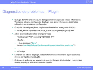 WebSphere Application Server 
Diagnóstico de problemas – Plugin 
 O plugin do WAS cria um arquivo de logs com mensagens de erros e informativas. 
Você pode alterar a configuração do plugin para gerar informações detalhadas 
editando o seu arquivo de configuração. 
 O arquivo de configuração do plugin normalmente fica no seguinte diretório: 
– <WAS_HOME>/profiles/<PROFILE_NAME>/config/cells/plugin-cfg.xml 
 Altere o campo LogLevel de Error para Trace 
– <?xml version="1.0" encoding="ISO-8859-1"?> 
– <Config > 
– <Log LogLevel="Error" 
Name="/usr/WebSphere/DeploymentManager/logs/http_plugin.log"/> 
– .... 
– </Config> 
 Lembrem-se, o trace do plugin pode encher um disco facilmente e por isso nunca 
deveria ser ligado em produção. 
 O plugin-cfg.xml pode ser regerado através do Console Administrativo, quando isso 
acontece qualquer alteração manual é desfeita. 
© 2009 94 SSO Middleware IBM Corporation 
 