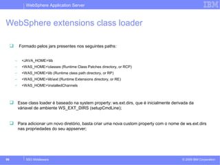 WebSphere Application Server 
WebSphere extensions class loader 
 Formado pelos jars presentes nos seguintes paths: 
– <JAVA_HOME>lib 
– <WAS_HOME>classes (Runtime Class Patches directory, or RCP) 
– <WAS_HOME>lib (Runtime class path directory, or RP) 
– <WAS_HOME>libext (Runtime Extensions directory, or RE) 
– <WAS_HOME>installedChannels 
 Esse class loader é baseado na system property: ws.ext.dirs, que é inicialmente derivada da 
váriavel de ambiente WS_EXT_DIRS (setupCmdLine); 
 Para adicionar um novo diretório, basta criar uma nova custom property com o nome de ws.ext.dirs 
nas propriedades do seu appserver; 
© 2009 99 SSO Middleware IBM Corporation 
 
