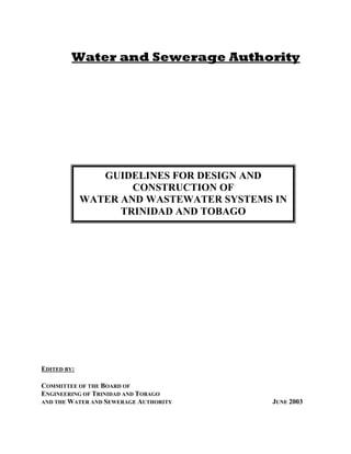 Water and Sewerage Authority
EDITED BY:
COMMITTEE OF THE BOARD OF
ENGINEERING OF TRINIDAD AND TOBAGO
AND THE WATER AND SEWERAGE AUTHORITY JUNE 2003
GUIDELINES FOR DESIGN AND
CONSTRUCTION OF
WATER AND WASTEWATER SYSTEMS IN
TRINIDAD AND TOBAGO
 