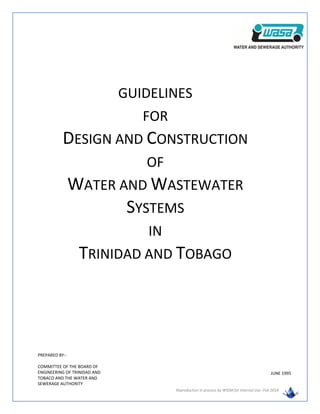 Reproduction in process by WSSM for Internal Use -Feb 2014
GUIDELINES
FOR
DESIGN AND CONSTRUCTION
OF
WATER AND WASTEWATER
SYSTEMS
IN
TRINIDAD AND TOBAGO
PREPARED BY:-
COMMITTEE OF THE BOARD OF
ENGINEERING OF TRINIDAD AND
TOBACO AND THE WATER AND
SEWERAGE AUTHORITY
JUNE 1995
 