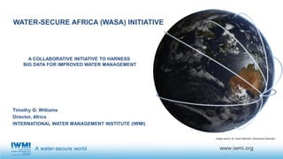 WATER-SECURE AFRICA (WASA) INITIATIVE
Timothy O. Williams
Director, Africa
INTERNATIONAL WATER MANAGEMENT INSTITUTE (IWMI)
Image Source: Dr. Stuart Minchin, Geoscience Australia
A COLLABORATIVE INITIATIVE TO HARNESS
BIG DATA FOR IMPROVED WATER MANAGEMENT
 