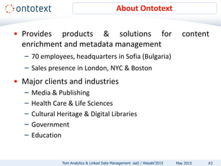 About Ontotext
• Provides products & solutions for content
enrichment and metadata management
– 70 employees, headquarters in Sofia (Bulgaria)
– Sales presence in London, NYC & Boston
• Major clients and industries
– Media & Publishing
– Health Care & Life Sciences
– Cultural Heritage & Digital Libraries
– Government
– Education
#2Text Analytics & Linked Data Management -aaS / Wasabi’2015 May 2015
 