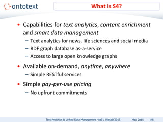 • Capabilities for text analytics, content enrichment
and smart data management
– Text analytics for news, life sciences and social media
– RDF graph database as-a-service
– Access to large open knowledge graphs
• Available on-demand, anytime, anywhere
– Simple RESTful services
• Simple pay-per-use pricing
– No upfront commitments
What is S4?
#8Text Analytics & Linked Data Management -aaS / Wasabi’2015 May 2015
 