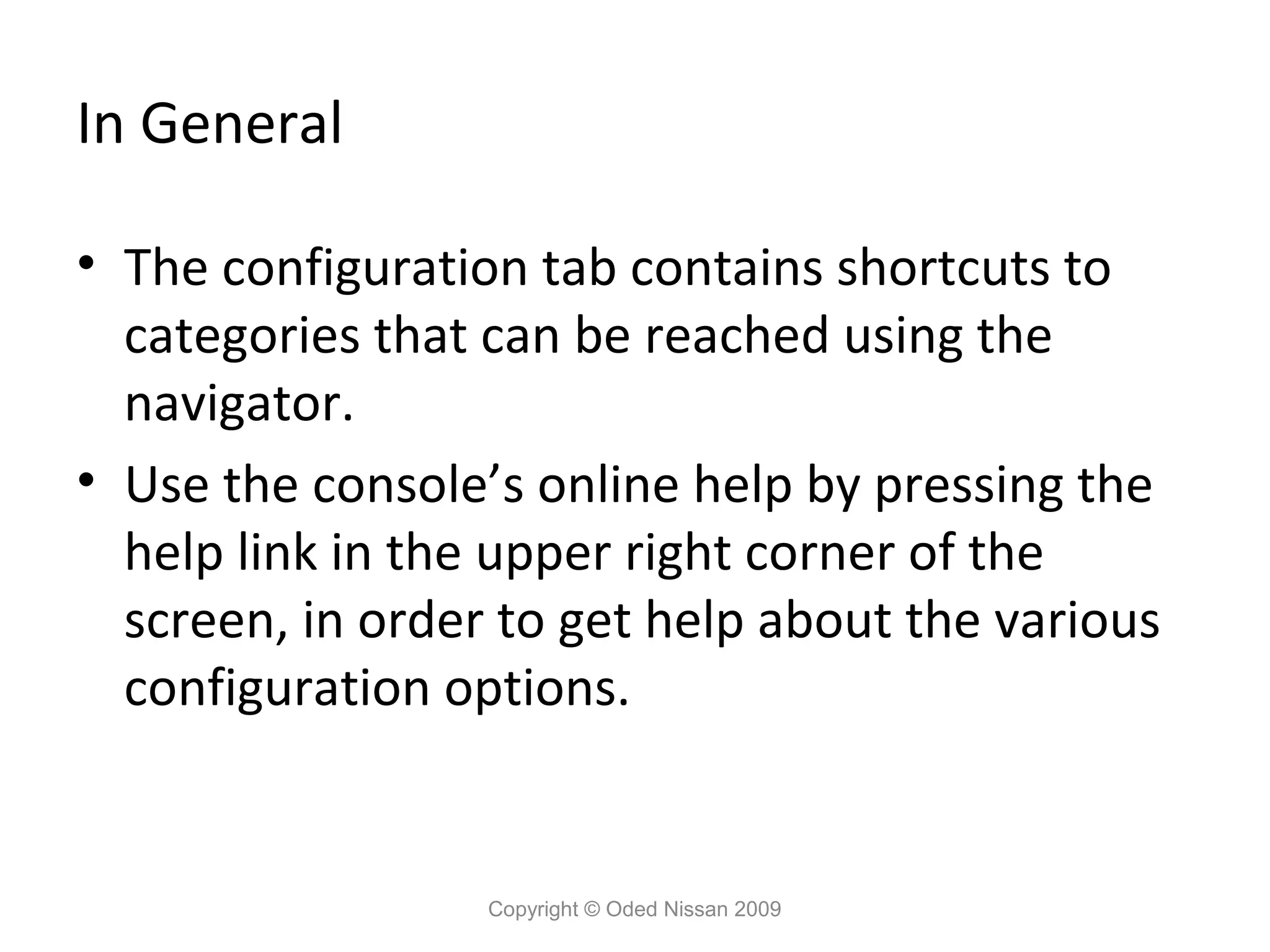 In General
• The configuration tab contains shortcuts to
categories that can be reached using the
navigator.
• Use the console’s online help by pressing the
help link in the upper right corner of the
screen, in order to get help about the various
configuration options.

Copyright © Oded Nissan 2009

 