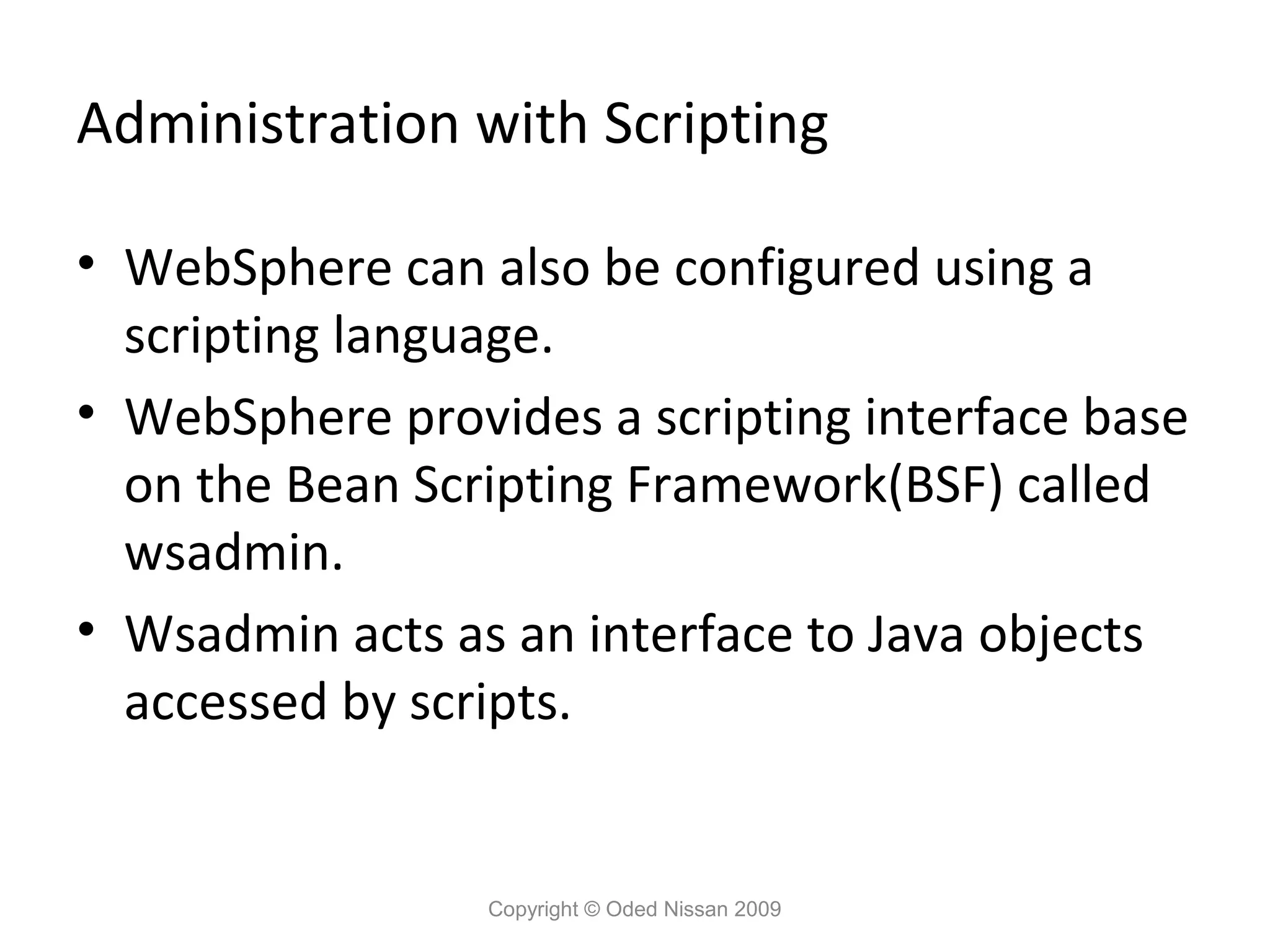 Administration with Scripting
• WebSphere can also be configured using a
scripting language.
• WebSphere provides a scripting interface base
on the Bean Scripting Framework(BSF) called
wsadmin.
• Wsadmin acts as an interface to Java objects
accessed by scripts.

Copyright © Oded Nissan 2009

 