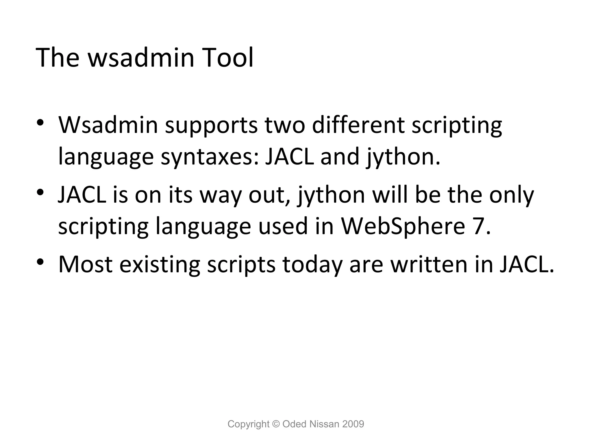 The wsadmin Tool
• Wsadmin supports two different scripting
language syntaxes: JACL and jython.
• JACL is on its way out, jython will be the only
scripting language used in WebSphere 7.
• Most existing scripts today are written in JACL.

Copyright © Oded Nissan 2009

 