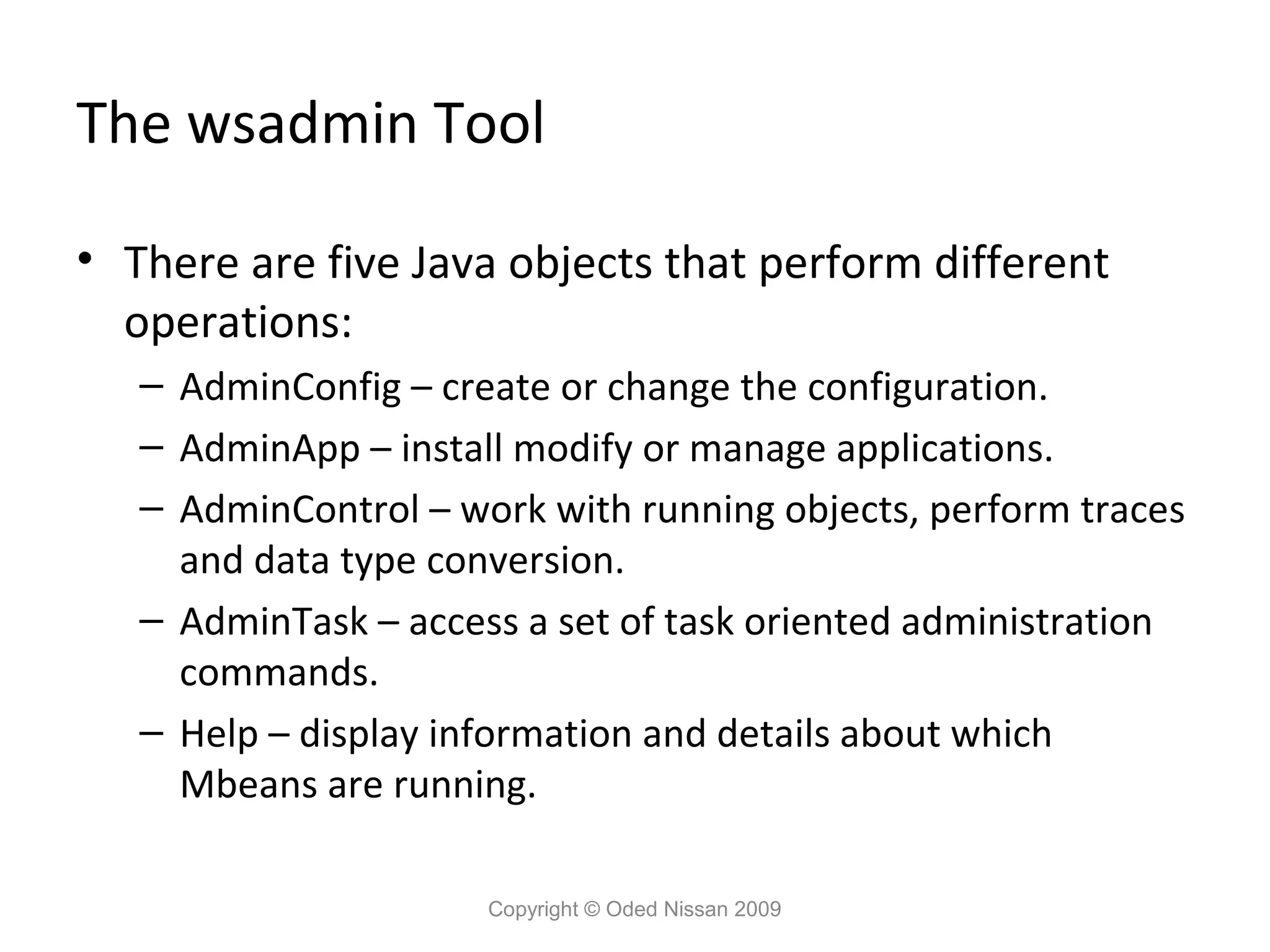 The wsadmin Tool
• There are five Java objects that perform different
operations:
– AdminConfig – create or change the configuration.
– AdminApp – install modify or manage applications.
– AdminControl – work with running objects, perform traces
and data type conversion.
– AdminTask – access a set of task oriented administration
commands.
– Help – display information and details about which
Mbeans are running.
Copyright © Oded Nissan 2009

 