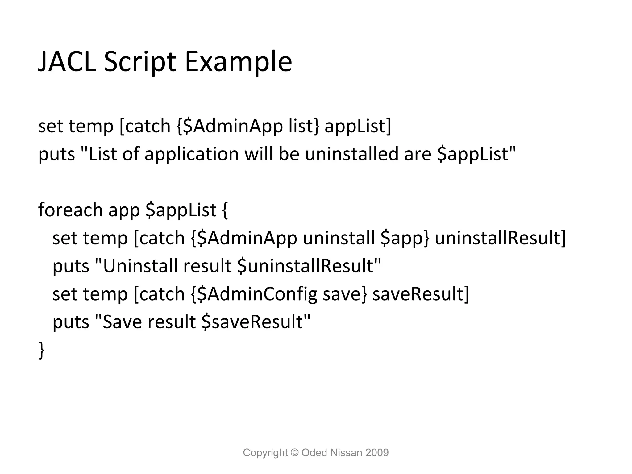 JACL Script Example
set temp [catch {$AdminApp list} appList]
puts "List of application will be uninstalled are $appList"
foreach app $appList {
set temp [catch {$AdminApp uninstall $app} uninstallResult]
puts "Uninstall result $uninstallResult"
set temp [catch {$AdminConfig save} saveResult]
puts "Save result $saveResult"
}

Copyright © Oded Nissan 2009

 