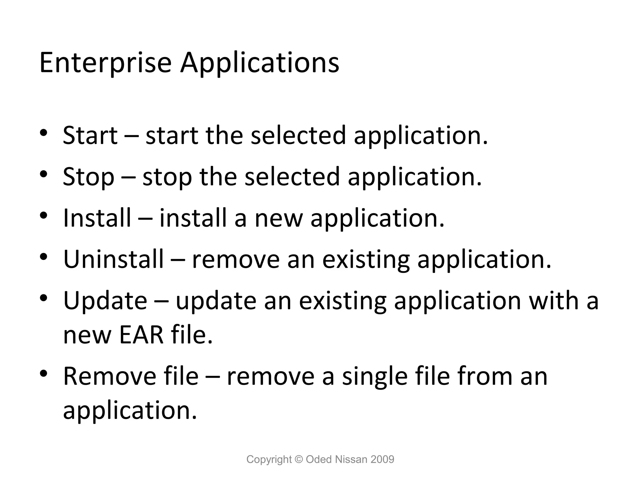 Enterprise Applications
•
•
•
•
•

Start – start the selected application.
Stop – stop the selected application.
Install – install a new application.
Uninstall – remove an existing application.
Update – update an existing application with a
new EAR file.
• Remove file – remove a single file from an
application.
Copyright © Oded Nissan 2009

 