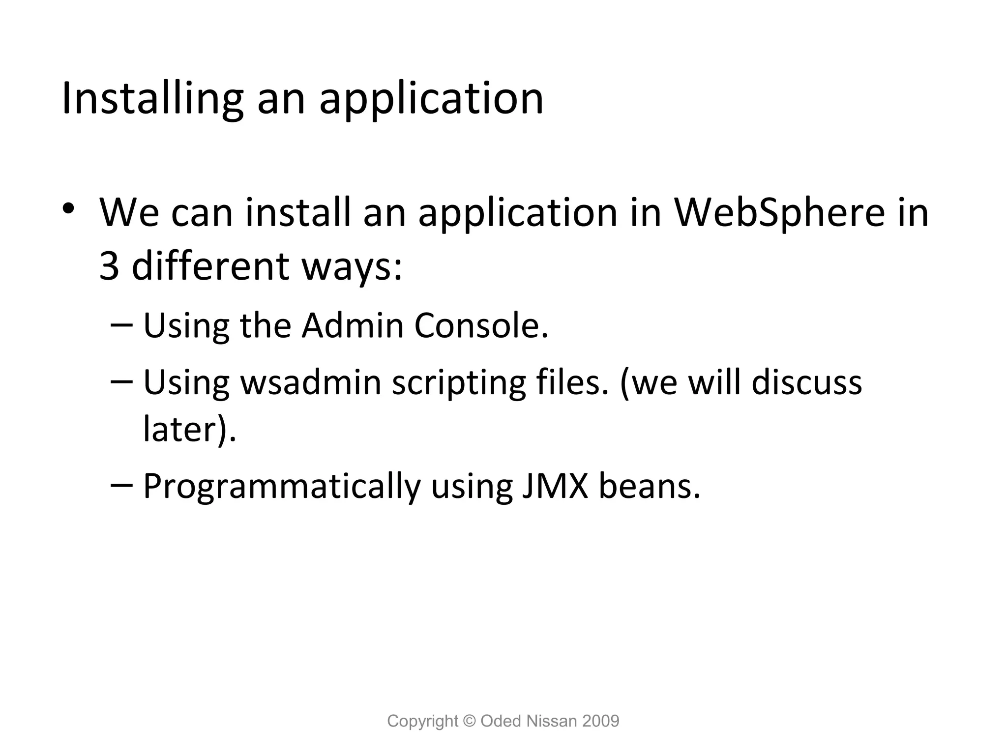 Installing an application
• We can install an application in WebSphere in
3 different ways:
– Using the Admin Console.
– Using wsadmin scripting files. (we will discuss
later).
– Programmatically using JMX beans.

Copyright © Oded Nissan 2009

 