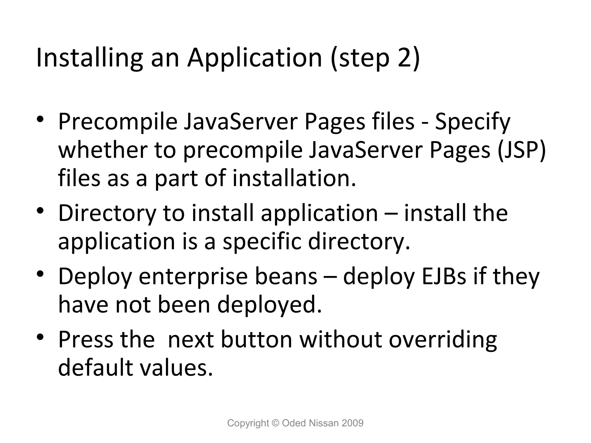 Installing an Application (step 2)
• Precompile JavaServer Pages files - Specify
whether to precompile JavaServer Pages (JSP)
files as a part of installation.
• Directory to install application – install the
application is a specific directory.
• Deploy enterprise beans – deploy EJBs if they
have not been deployed.
• Press the next button without overriding
default values.
Copyright © Oded Nissan 2009

 