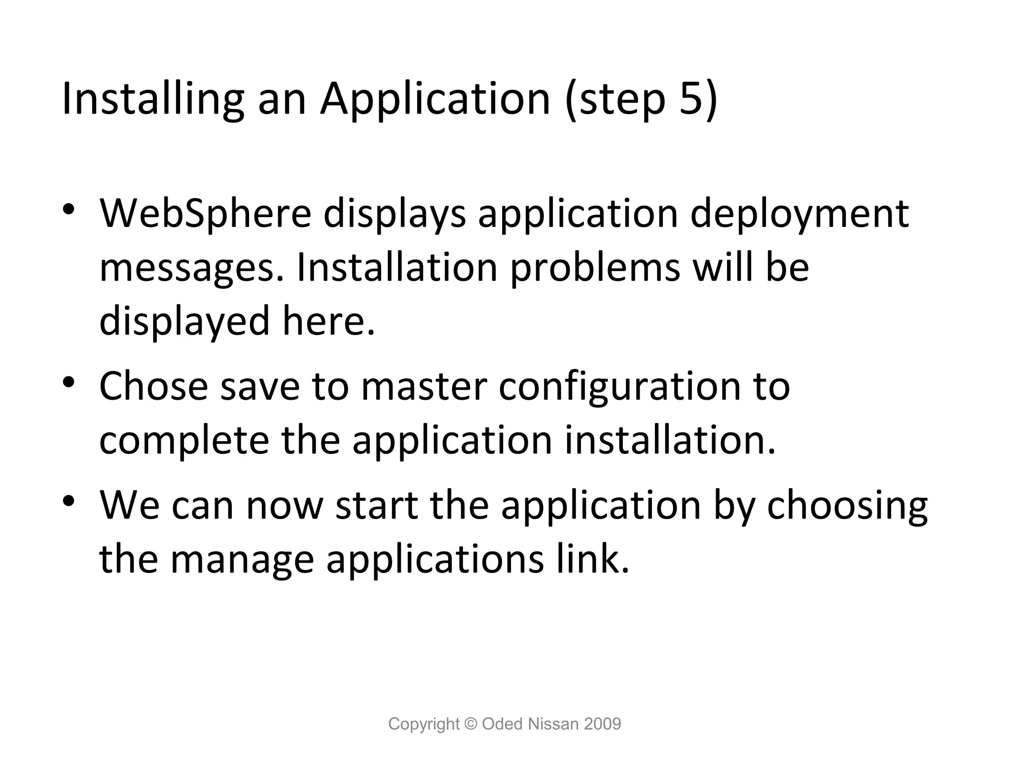 Installing an Application (step 5)
• WebSphere displays application deployment
messages. Installation problems will be
displayed here.
• Chose save to master configuration to
complete the application installation.
• We can now start the application by choosing
the manage applications link.

Copyright © Oded Nissan 2009

 