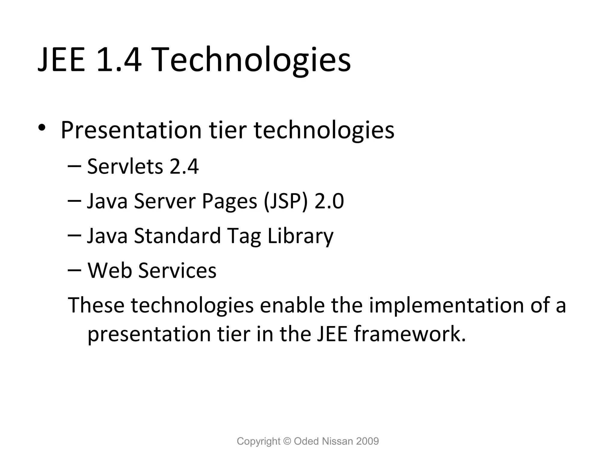 JEE 1.4 Technologies
• Presentation tier technologies
– Servlets 2.4
– Java Server Pages (JSP) 2.0
– Java Standard Tag Library
– Web Services
These technologies enable the implementation of a
presentation tier in the JEE framework.

Copyright © Oded Nissan 2009

 