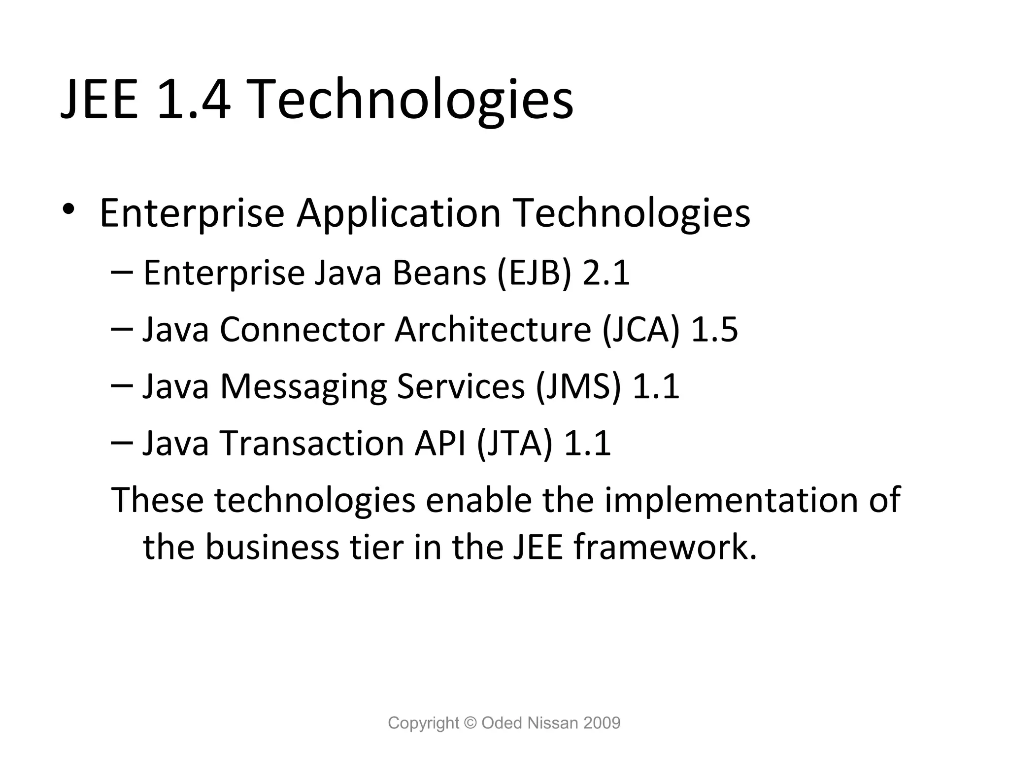 JEE 1.4 Technologies
• Enterprise Application Technologies
– Enterprise Java Beans (EJB) 2.1
– Java Connector Architecture (JCA) 1.5
– Java Messaging Services (JMS) 1.1
– Java Transaction API (JTA) 1.1
These technologies enable the implementation of
the business tier in the JEE framework.

Copyright © Oded Nissan 2009

 