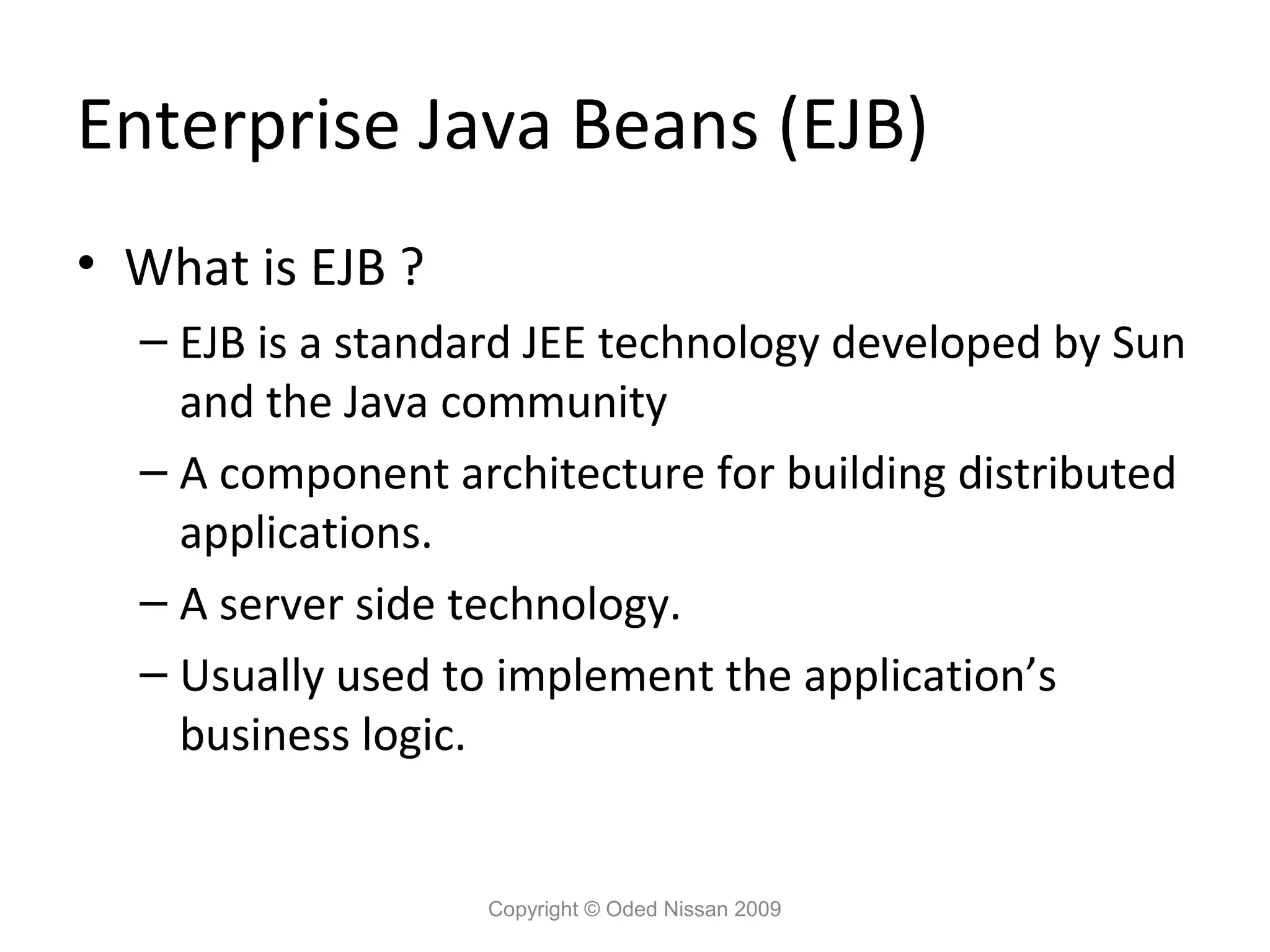 Enterprise Java Beans (EJB)
• What is EJB ?
– EJB is a standard JEE technology developed by Sun
and the Java community
– A component architecture for building distributed
applications.
– A server side technology.
– Usually used to implement the application’s
business logic.

Copyright © Oded Nissan 2009

 
