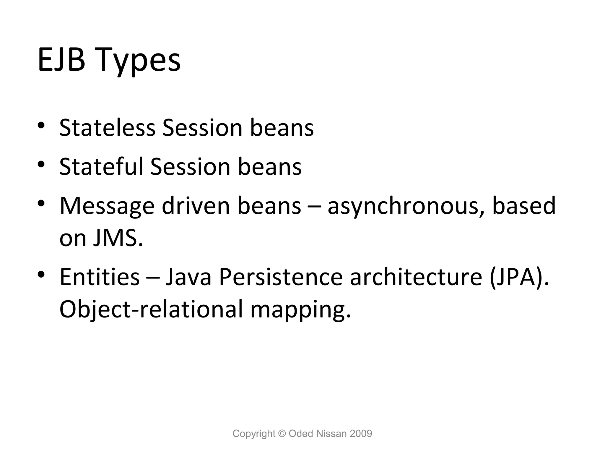 EJB Types
• Stateless Session beans
• Stateful Session beans
• Message driven beans – asynchronous, based
on JMS.
• Entities – Java Persistence architecture (JPA).
Object-relational mapping.

Copyright © Oded Nissan 2009

 