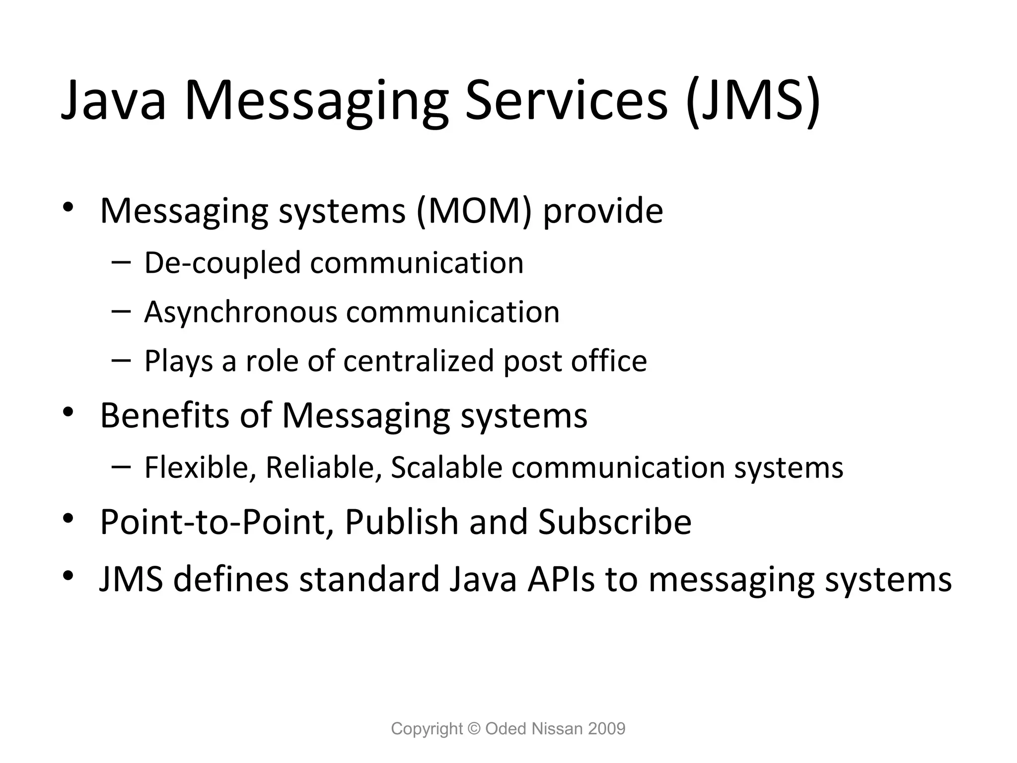 Java Messaging Services (JMS)
• Messaging systems (MOM) provide
– De-coupled communication
– Asynchronous communication
– Plays a role of centralized post office

• Benefits of Messaging systems
– Flexible, Reliable, Scalable communication systems

• Point-to-Point, Publish and Subscribe
• JMS defines standard Java APIs to messaging systems

Copyright © Oded Nissan 2009

 