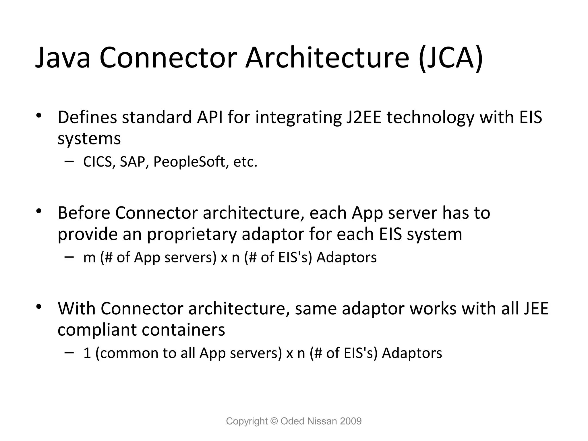 Java Connector Architecture (JCA)
• Defines standard API for integrating J2EE technology with EIS
systems
– CICS, SAP, PeopleSoft, etc.

• Before Connector architecture, each App server has to
provide an proprietary adaptor for each EIS system
– m (# of App servers) x n (# of EIS's) Adaptors

• With Connector architecture, same adaptor works with all JEE
compliant containers
– 1 (common to all App servers) x n (# of EIS's) Adaptors

Copyright © Oded Nissan 2009

 