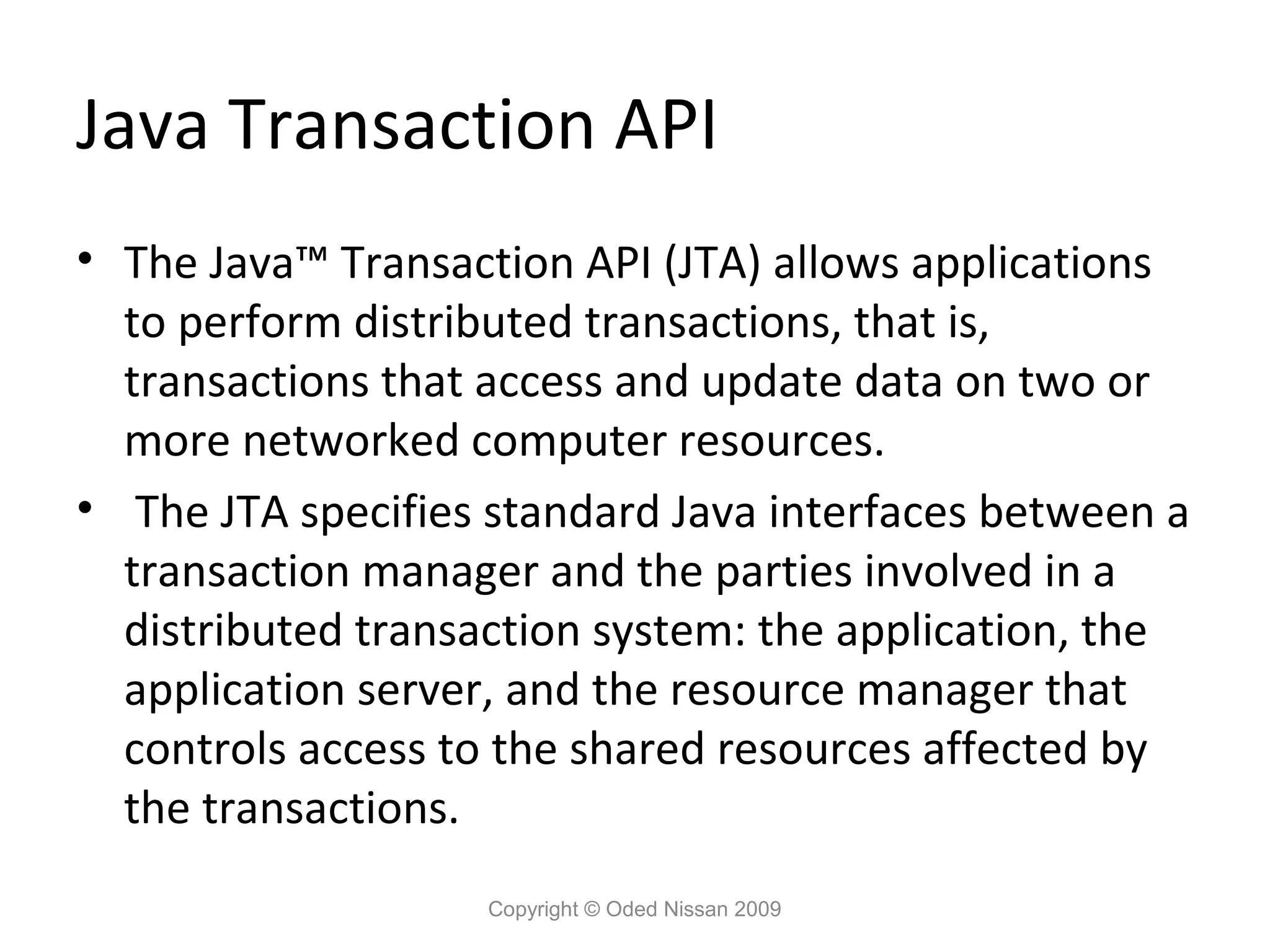 Java Transaction API
• The Java™ Transaction API (JTA) allows applications
to perform distributed transactions, that is,
transactions that access and update data on two or
more networked computer resources.
• The JTA specifies standard Java interfaces between a
transaction manager and the parties involved in a
distributed transaction system: the application, the
application server, and the resource manager that
controls access to the shared resources affected by
the transactions.
Copyright © Oded Nissan 2009

 