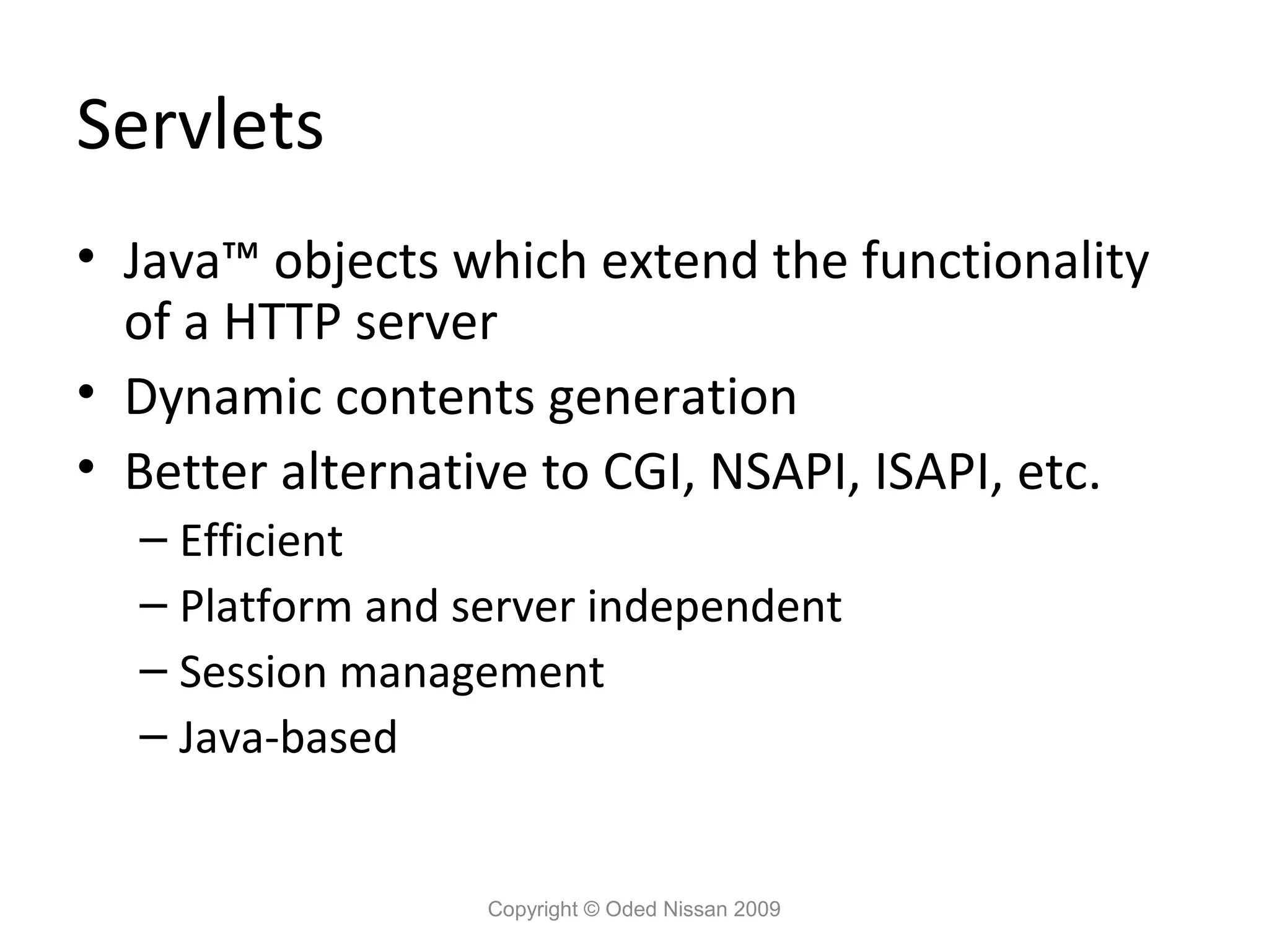 Servlets
• Java™ objects which extend the functionality
of a HTTP server
• Dynamic contents generation
• Better alternative to CGI, NSAPI, ISAPI, etc.
– Efficient
– Platform and server independent
– Session management
– Java-based

Copyright © Oded Nissan 2009

 