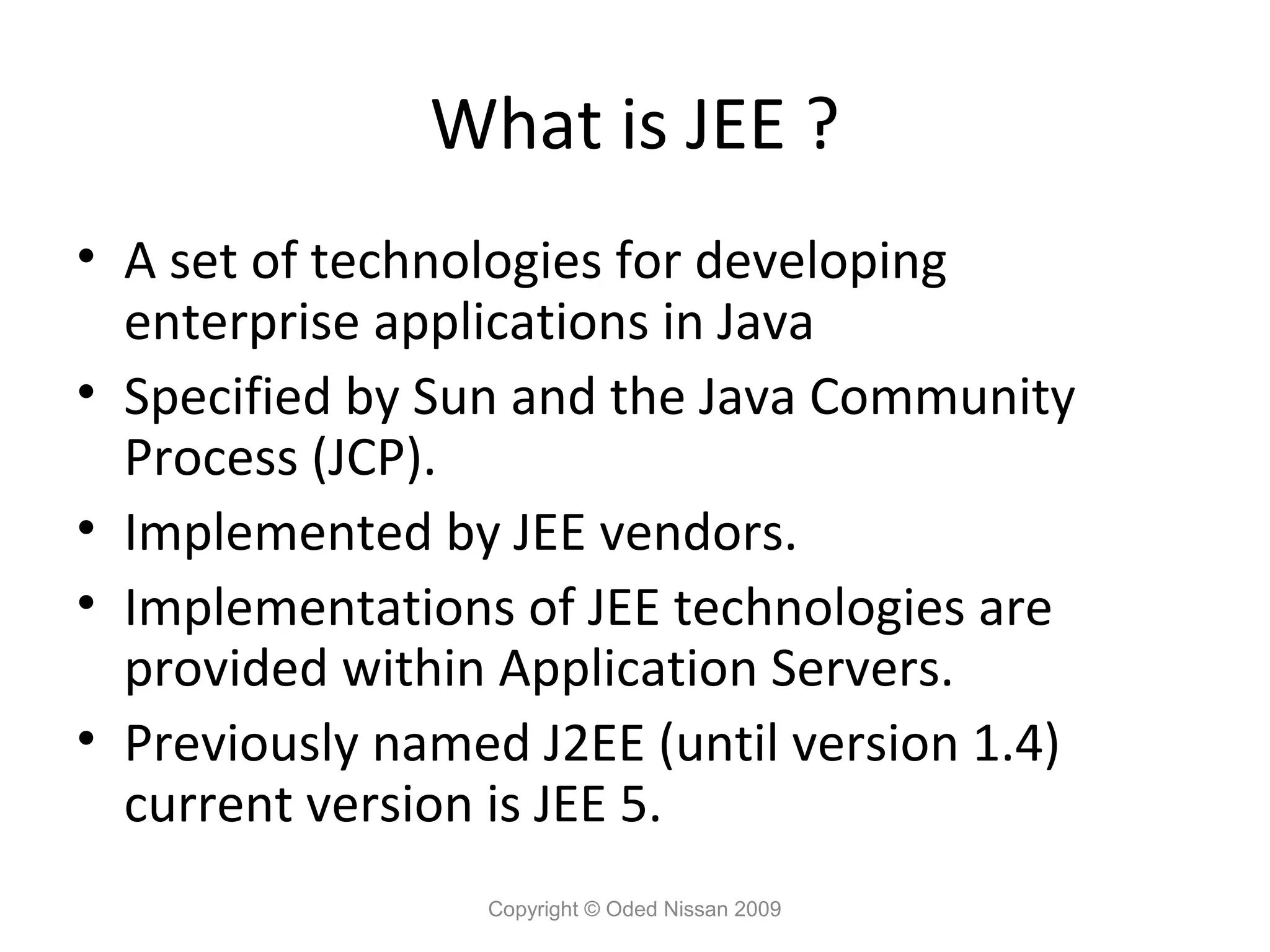 What is JEE ?
• A set of technologies for developing
enterprise applications in Java
• Specified by Sun and the Java Community
Process (JCP).
• Implemented by JEE vendors.
• Implementations of JEE technologies are
provided within Application Servers.
• Previously named J2EE (until version 1.4)
current version is JEE 5.
Copyright © Oded Nissan 2009

 