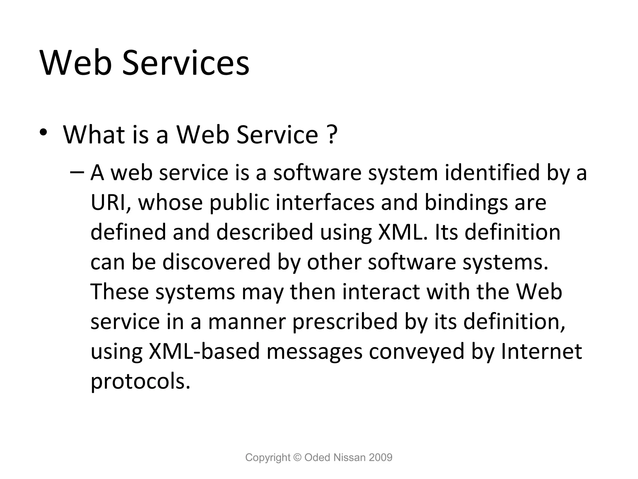 Web Services
• What is a Web Service ?
– A web service is a software system identified by a
URI, whose public interfaces and bindings are
defined and described using XML. Its definition
can be discovered by other software systems.
These systems may then interact with the Web
service in a manner prescribed by its definition,
using XML-based messages conveyed by Internet
protocols.
Copyright © Oded Nissan 2009

 
