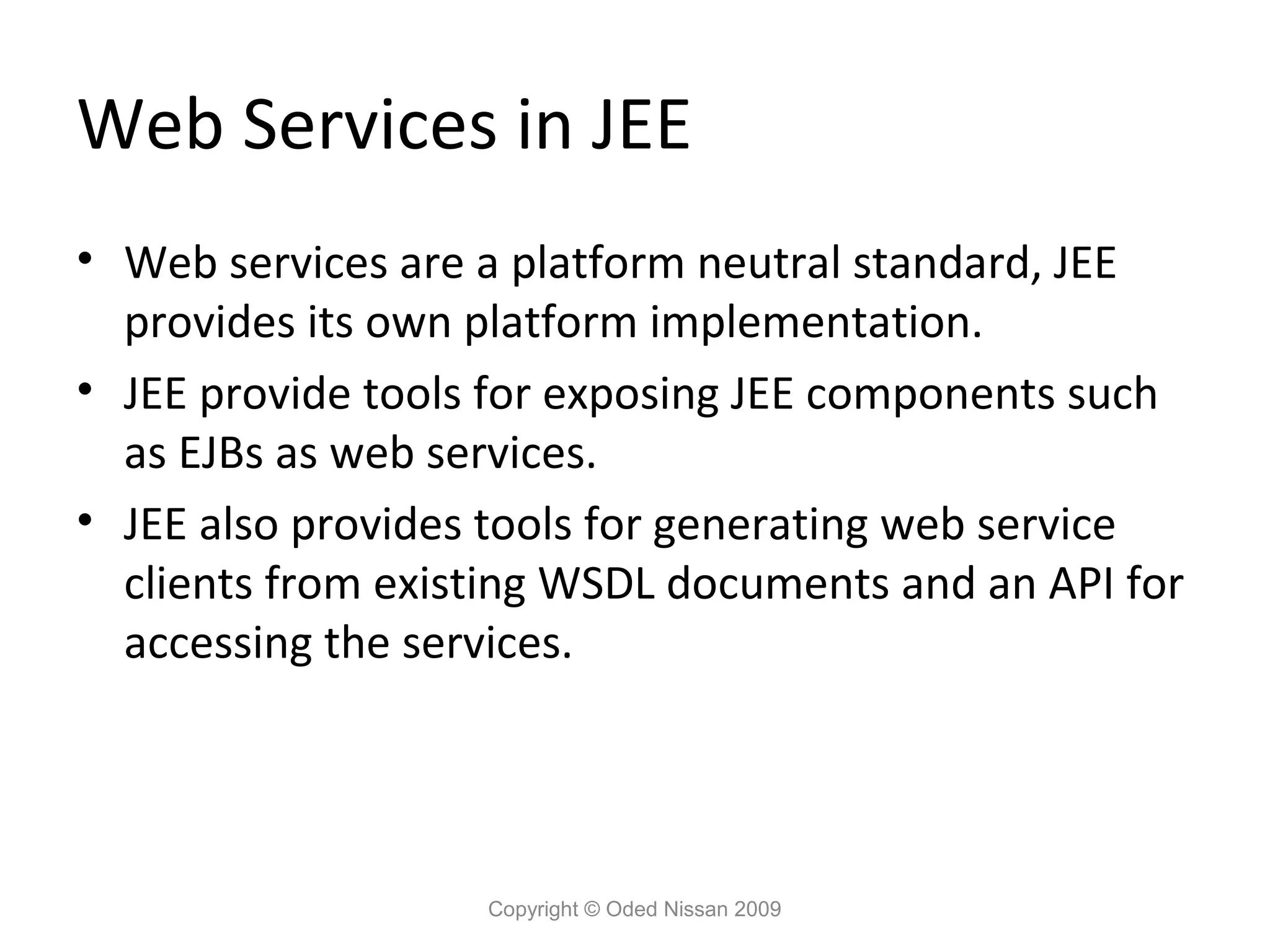 Web Services in JEE
• Web services are a platform neutral standard, JEE
provides its own platform implementation.
• JEE provide tools for exposing JEE components such
as EJBs as web services.
• JEE also provides tools for generating web service
clients from existing WSDL documents and an API for
accessing the services.

Copyright © Oded Nissan 2009

 