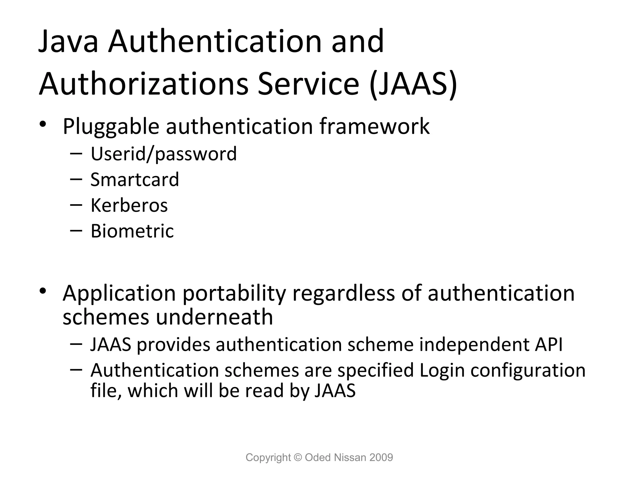 Java Authentication and
Authorizations Service (JAAS)
• Pluggable authentication framework
–
–
–
–

Userid/password
Smartcard
Kerberos
Biometric

• Application portability regardless of authentication
schemes underneath

– JAAS provides authentication scheme independent API
– Authentication schemes are specified Login configuration
file, which will be read by JAAS
Copyright © Oded Nissan 2009

 