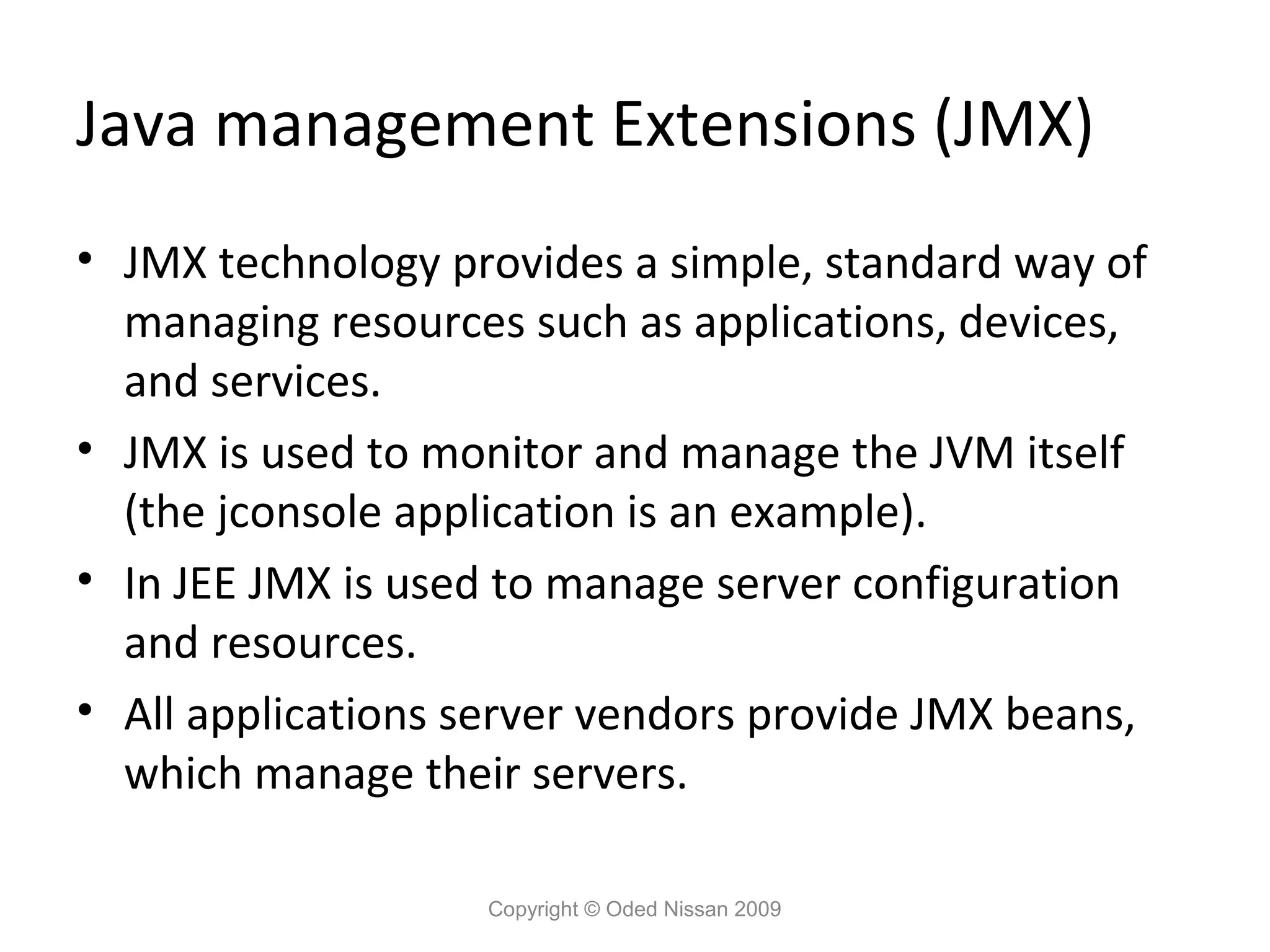 Java management Extensions (JMX)
• JMX technology provides a simple, standard way of
managing resources such as applications, devices,
and services.
• JMX is used to monitor and manage the JVM itself
(the jconsole application is an example).
• In JEE JMX is used to manage server configuration
and resources.
• All applications server vendors provide JMX beans,
which manage their servers.
Copyright © Oded Nissan 2009

 