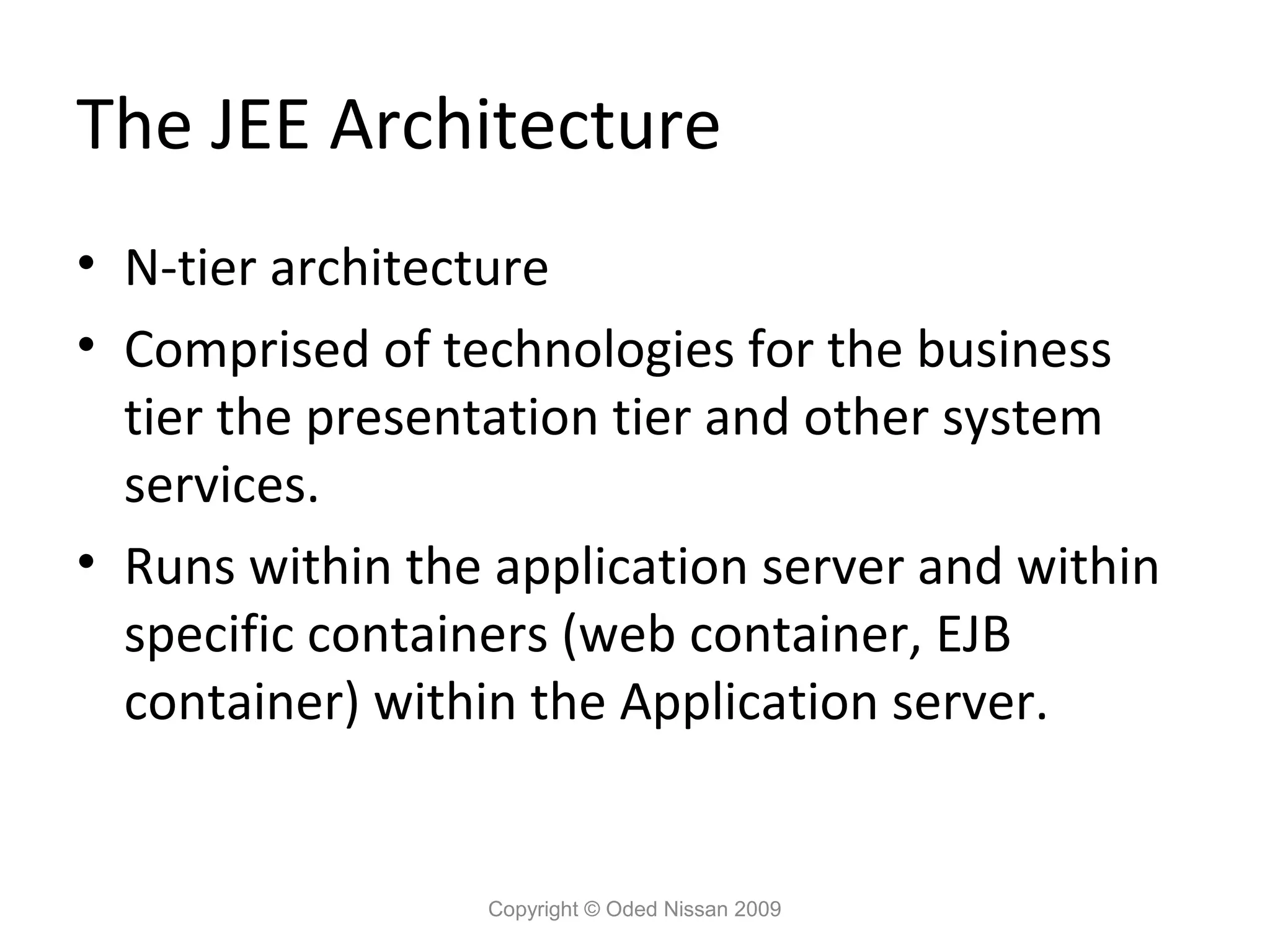 The JEE Architecture
• N-tier architecture
• Comprised of technologies for the business
tier the presentation tier and other system
services.
• Runs within the application server and within
specific containers (web container, EJB
container) within the Application server.

Copyright © Oded Nissan 2009

 