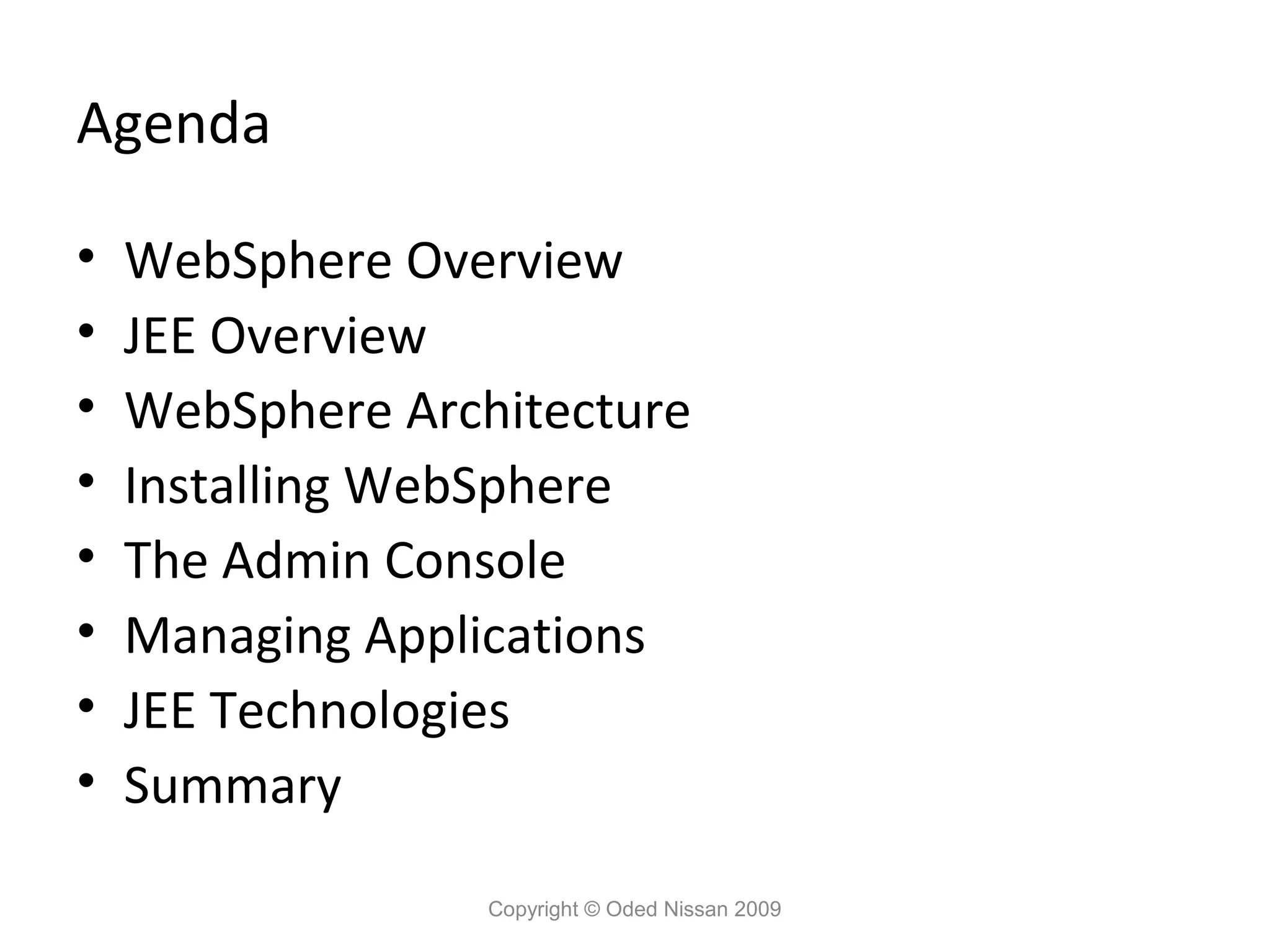 Agenda
•
•
•
•
•
•
•
•

WebSphere Overview
JEE Overview
WebSphere Architecture
Installing WebSphere
The Admin Console
Managing Applications
JEE Technologies
Summary
Copyright © Oded Nissan 2009

 