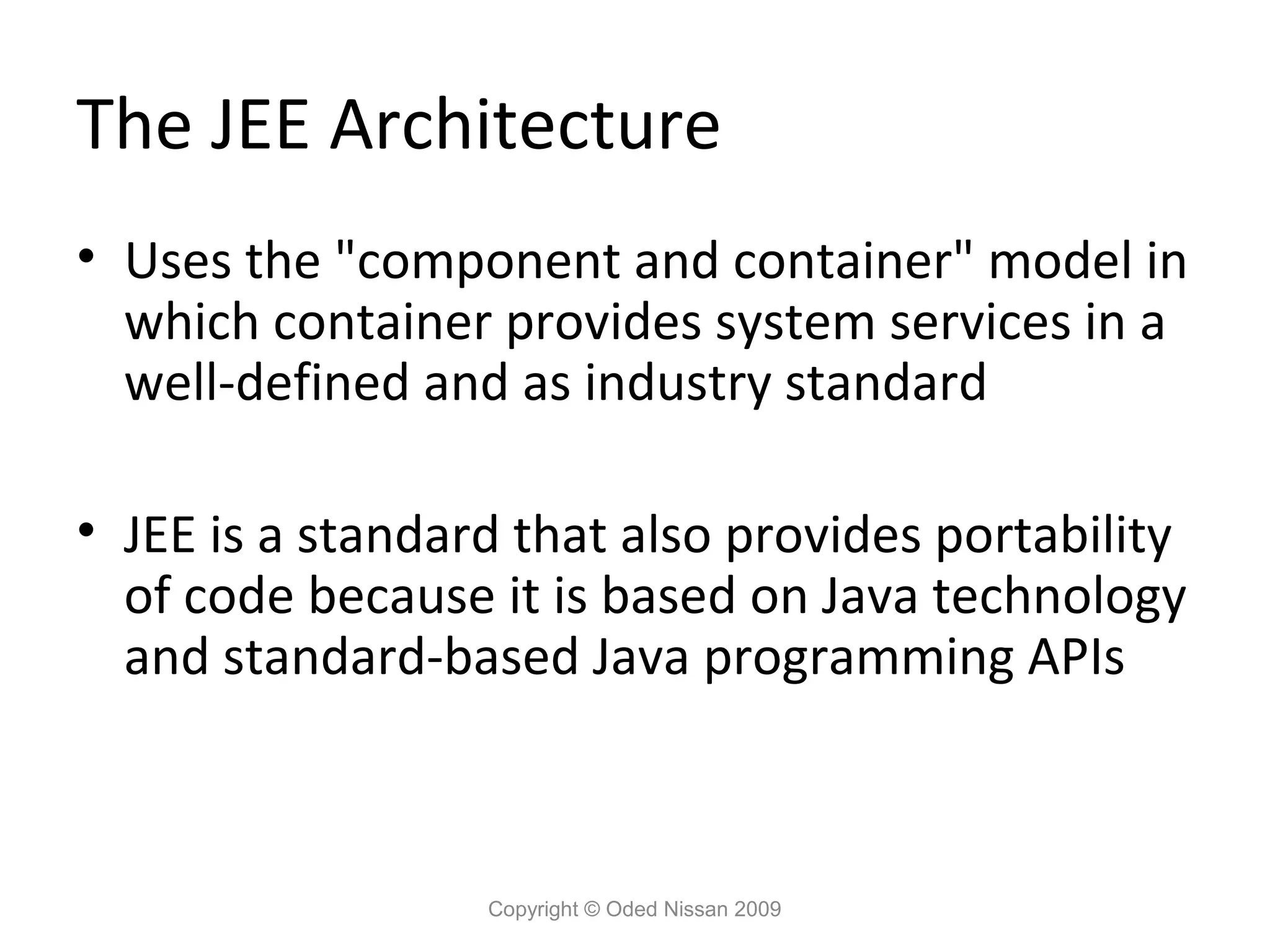 The JEE Architecture
• Uses the "component and container" model in
which container provides system services in a
well-defined and as industry standard
• JEE is a standard that also provides portability
of code because it is based on Java technology
and standard-based Java programming APIs

Copyright © Oded Nissan 2009

 