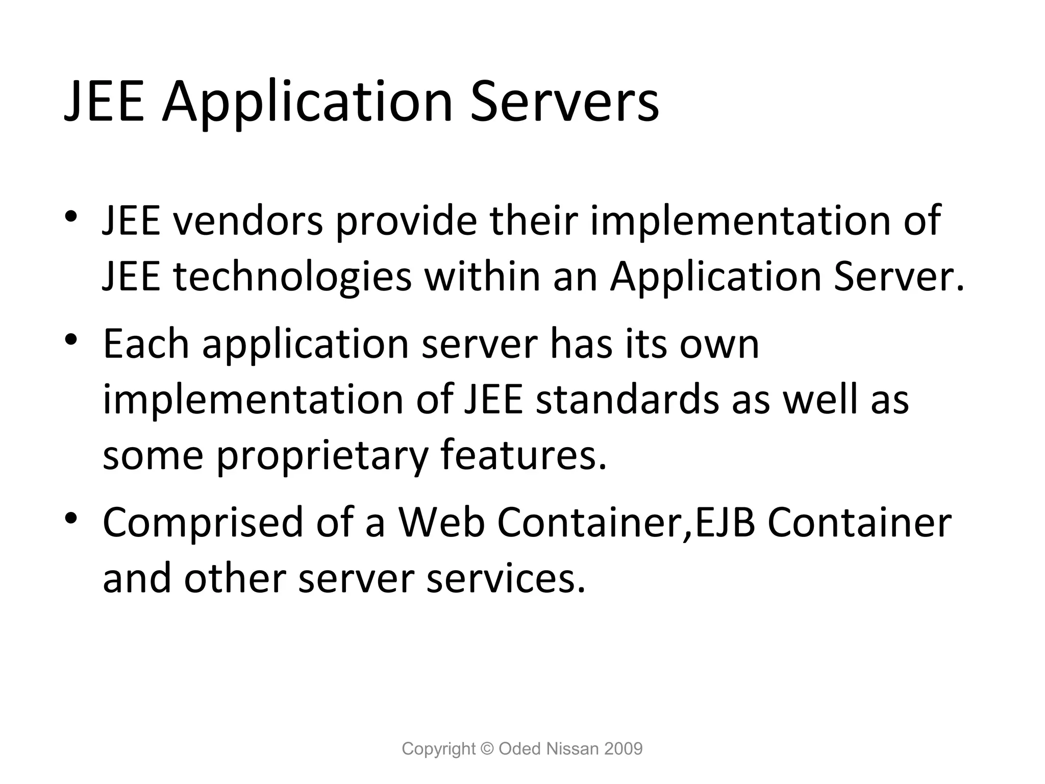 JEE Application Servers
• JEE vendors provide their implementation of
JEE technologies within an Application Server.
• Each application server has its own
implementation of JEE standards as well as
some proprietary features.
• Comprised of a Web Container,EJB Container
and other server services.

Copyright © Oded Nissan 2009

 