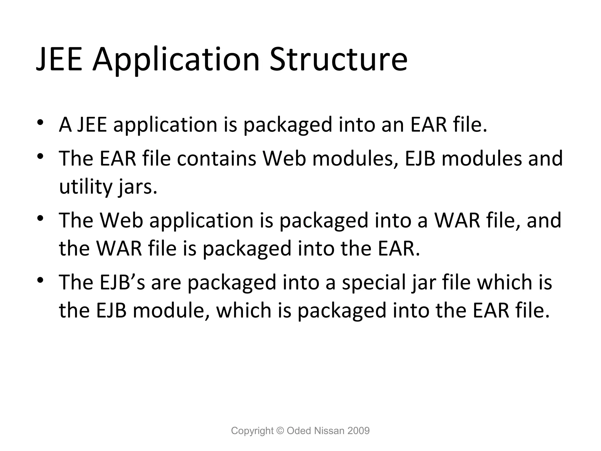 JEE Application Structure
• A JEE application is packaged into an EAR file.
• The EAR file contains Web modules, EJB modules and
utility jars.
• The Web application is packaged into a WAR file, and
the WAR file is packaged into the EAR.
• The EJB’s are packaged into a special jar file which is
the EJB module, which is packaged into the EAR file.

Copyright © Oded Nissan 2009

 