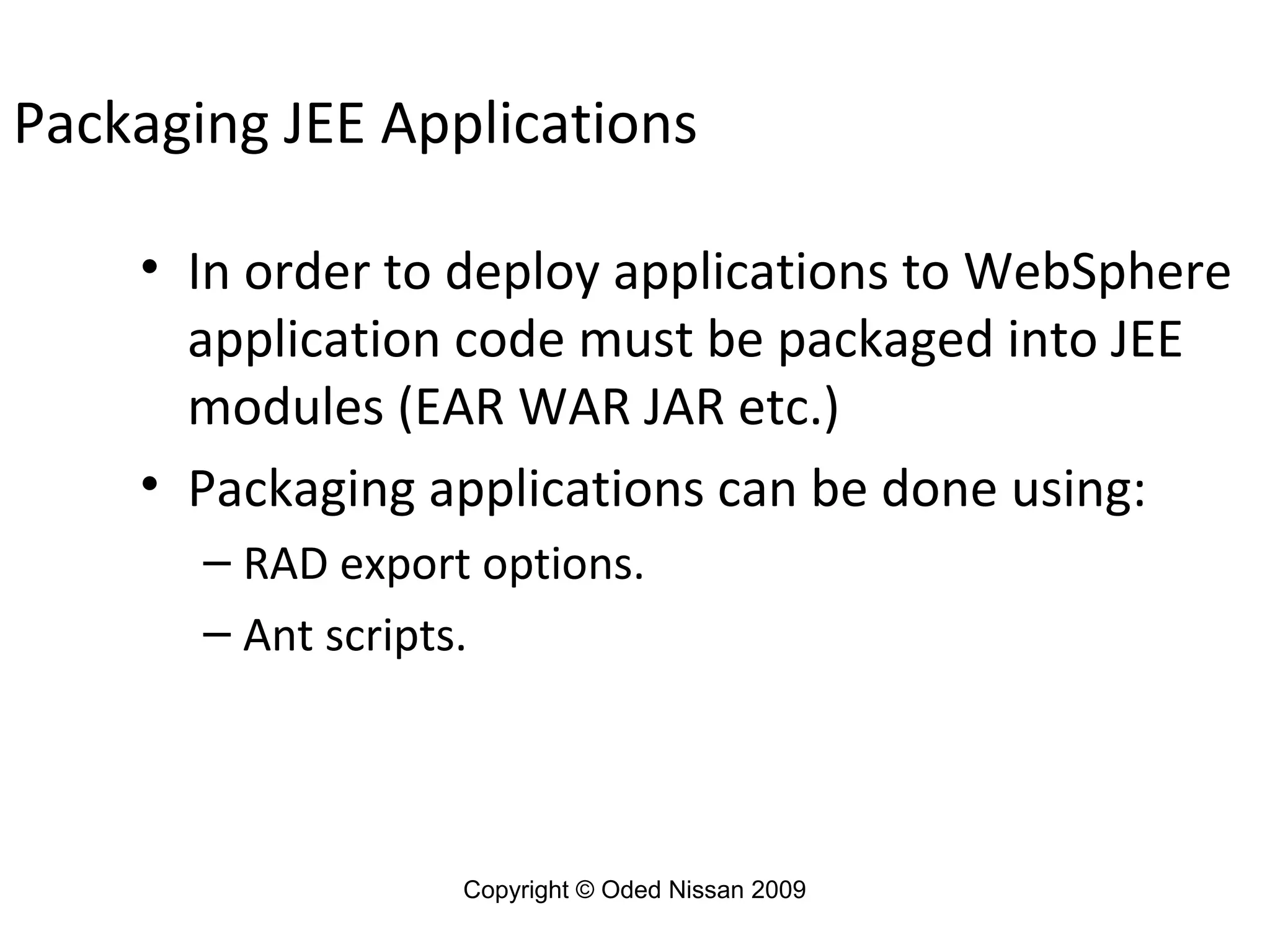 Packaging JEE Applications
• In order to deploy applications to WebSphere
application code must be packaged into JEE
modules (EAR WAR JAR etc.)
• Packaging applications can be done using:
– RAD export options.
– Ant scripts.

Copyright © Oded Nissan 2009

 