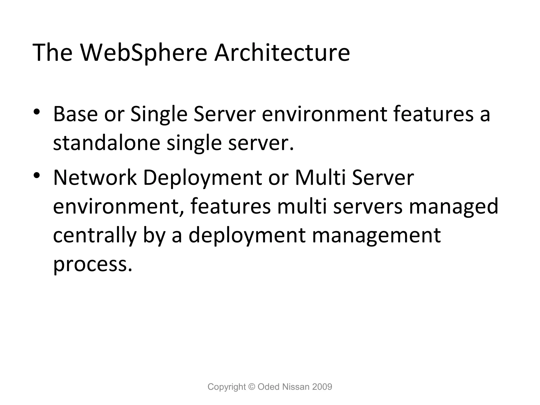 The WebSphere Architecture
• Base or Single Server environment features a
standalone single server.
• Network Deployment or Multi Server
environment, features multi servers managed
centrally by a deployment management
process.

Copyright © Oded Nissan 2009

 
