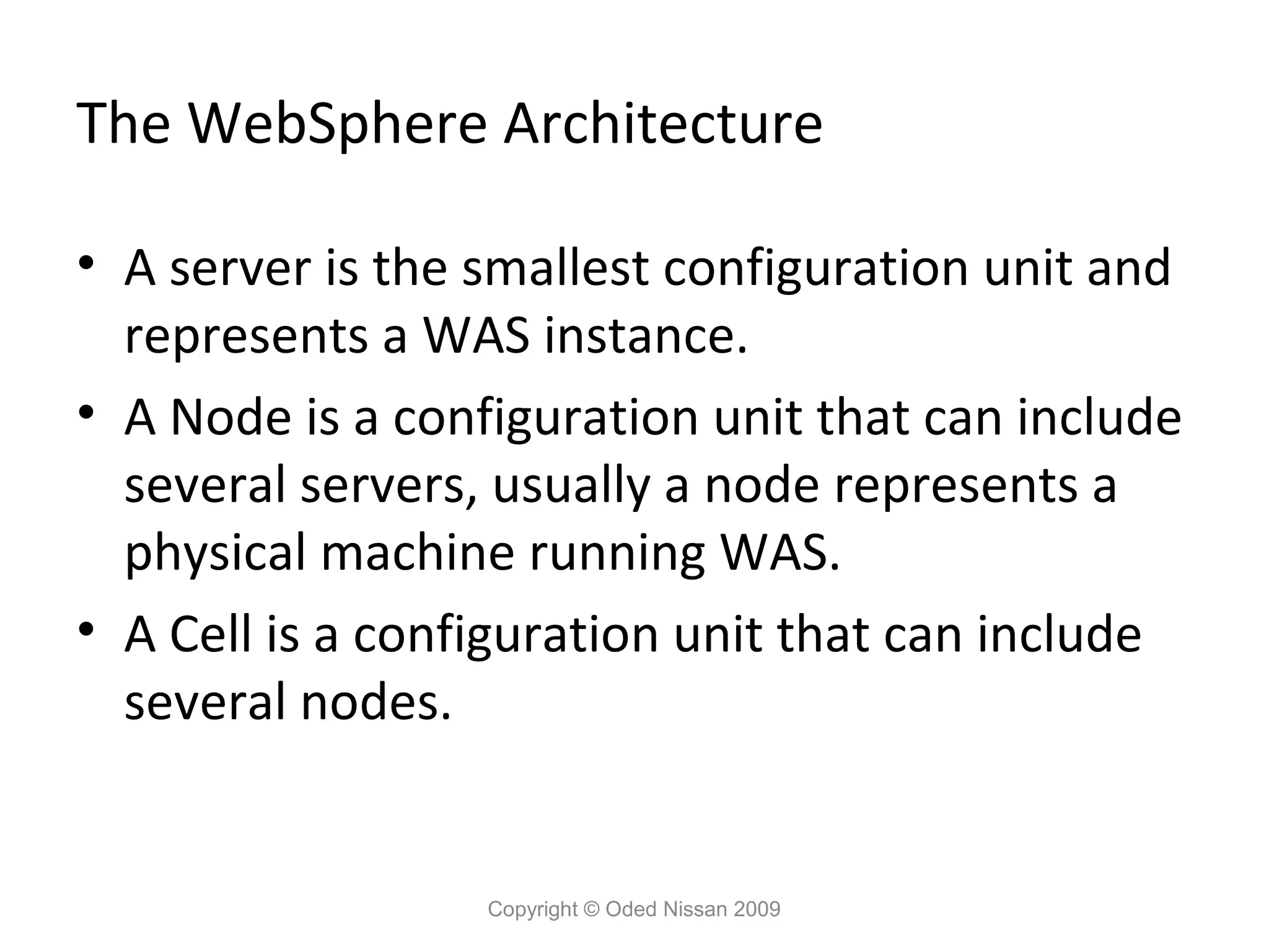 The WebSphere Architecture
• A server is the smallest configuration unit and
represents a WAS instance.
• A Node is a configuration unit that can include
several servers, usually a node represents a
physical machine running WAS.
• A Cell is a configuration unit that can include
several nodes.

Copyright © Oded Nissan 2009

 