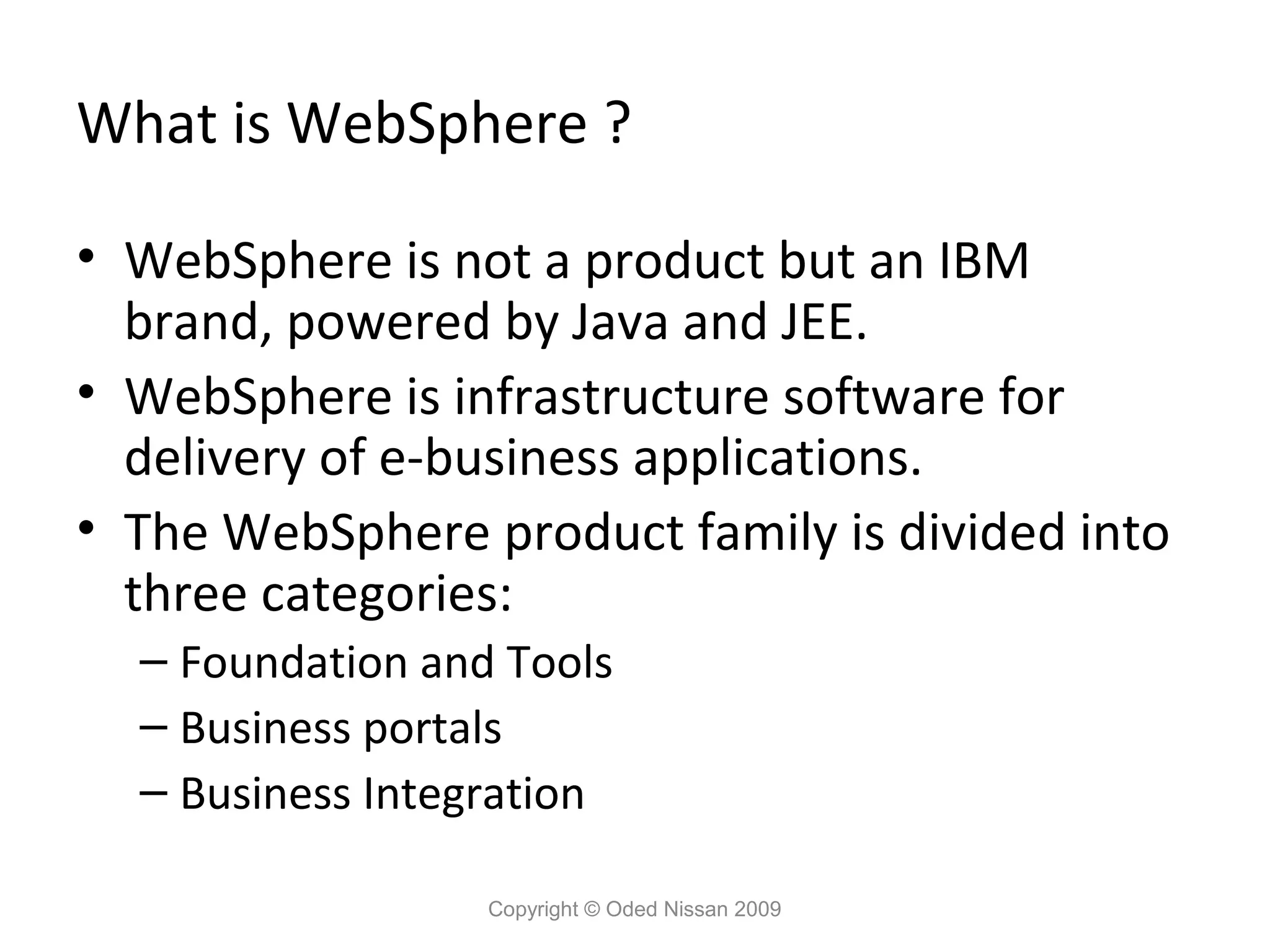 What is WebSphere ?
• WebSphere is not a product but an IBM
brand, powered by Java and JEE.
• WebSphere is infrastructure software for
delivery of e-business applications.
• The WebSphere product family is divided into
three categories:
– Foundation and Tools
– Business portals
– Business Integration
Copyright © Oded Nissan 2009

 
