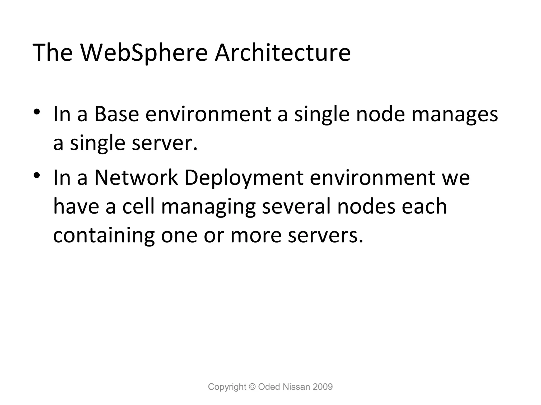 The WebSphere Architecture
• In a Base environment a single node manages
a single server.
• In a Network Deployment environment we
have a cell managing several nodes each
containing one or more servers.

Copyright © Oded Nissan 2009

 