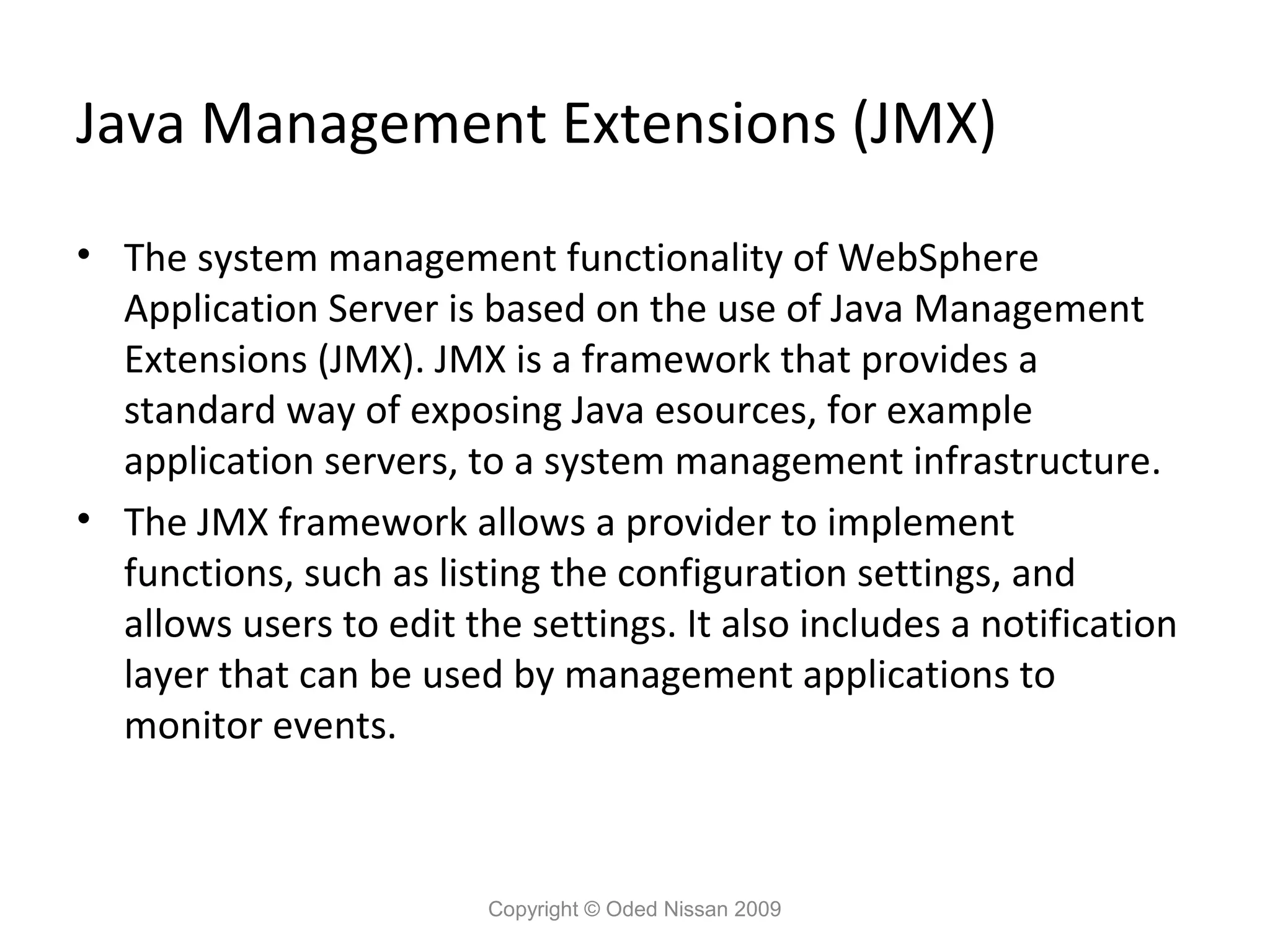 Java Management Extensions (JMX)
• The system management functionality of WebSphere
Application Server is based on the use of Java Management
Extensions (JMX). JMX is a framework that provides a
standard way of exposing Java esources, for example
application servers, to a system management infrastructure.
• The JMX framework allows a provider to implement
functions, such as listing the configuration settings, and
allows users to edit the settings. It also includes a notification
layer that can be used by management applications to
monitor events.

Copyright © Oded Nissan 2009

 