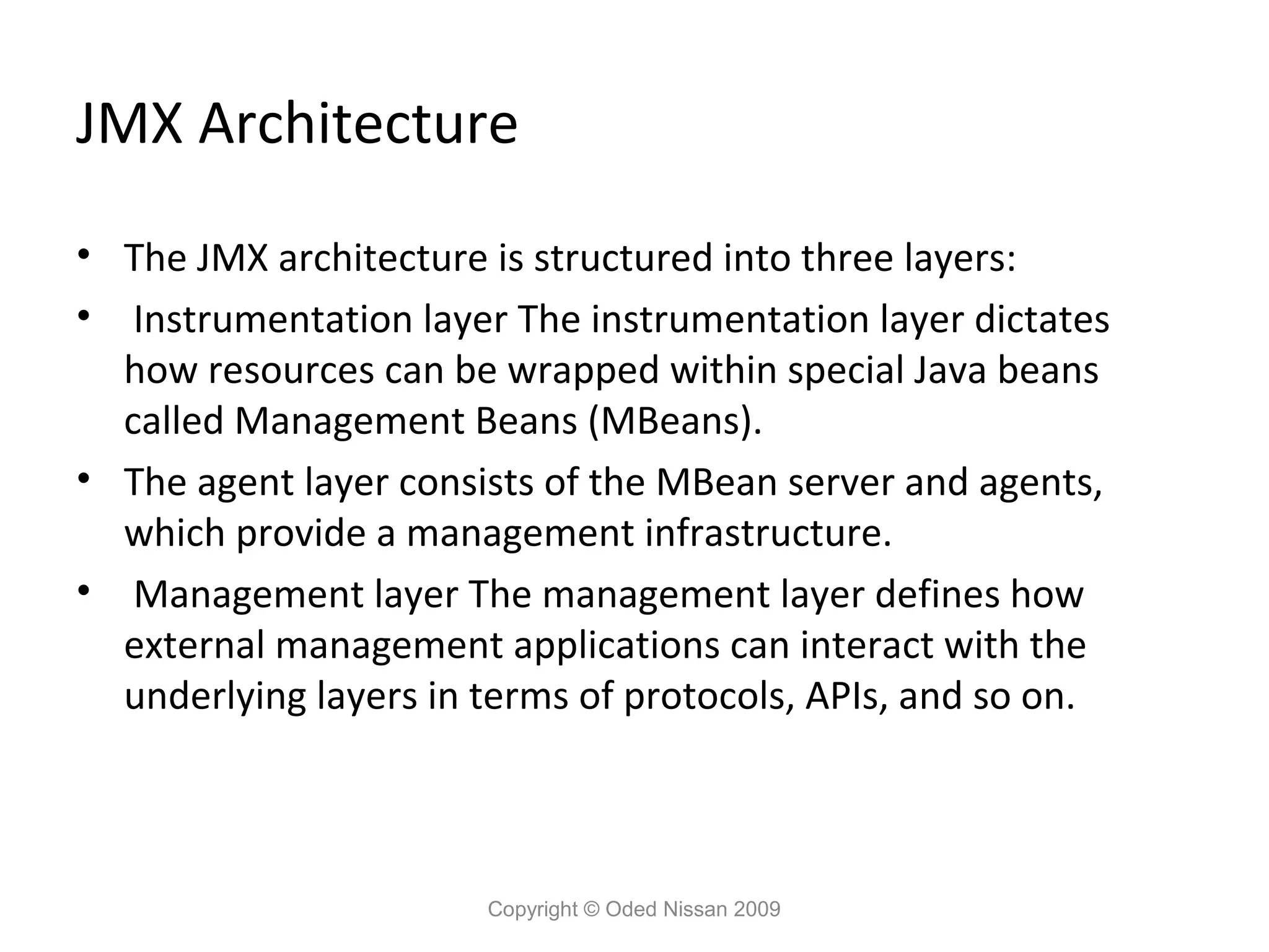 JMX Architecture
• The JMX architecture is structured into three layers:
• Instrumentation layer The instrumentation layer dictates
how resources can be wrapped within special Java beans
called Management Beans (MBeans).
• The agent layer consists of the MBean server and agents,
which provide a management infrastructure.
• Management layer The management layer defines how
external management applications can interact with the
underlying layers in terms of protocols, APIs, and so on.

Copyright © Oded Nissan 2009

 