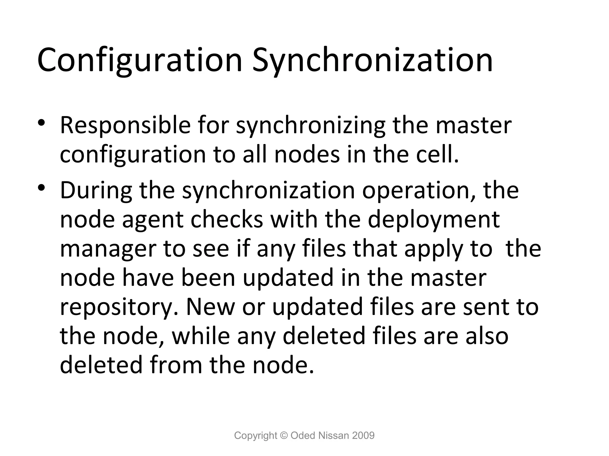 Configuration Synchronization
• Responsible for synchronizing the master
configuration to all nodes in the cell.
• During the synchronization operation, the
node agent checks with the deployment
manager to see if any files that apply to the
node have been updated in the master
repository. New or updated files are sent to
the node, while any deleted files are also
deleted from the node.
Copyright © Oded Nissan 2009

 