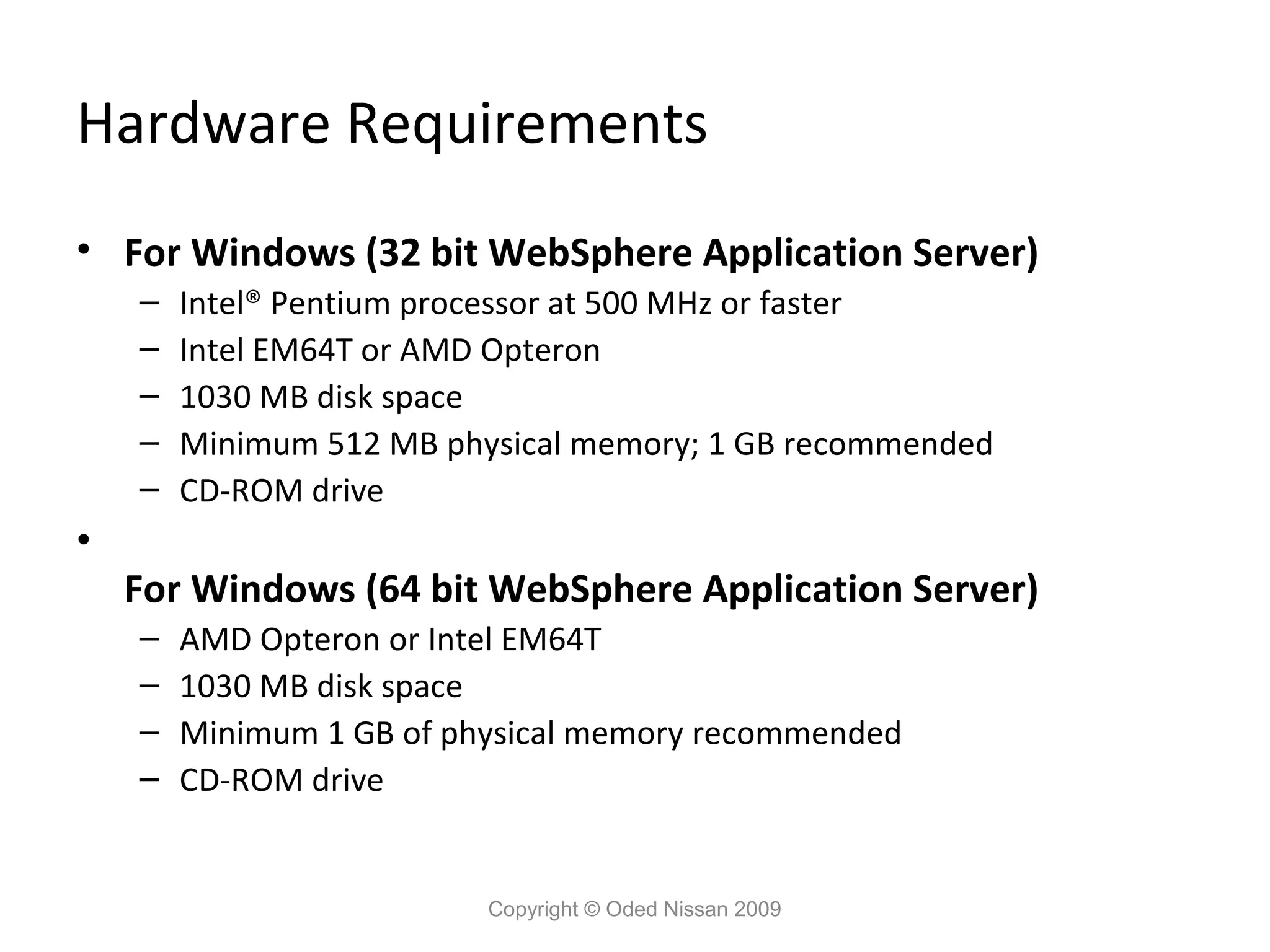 Hardware Requirements
• For Windows (32 bit WebSphere Application Server)
–
–
–
–
–

•

Intel® Pentium processor at 500 MHz or faster
Intel EM64T or AMD Opteron
1030 MB disk space
Minimum 512 MB physical memory; 1 GB recommended
CD-ROM drive

For Windows (64 bit WebSphere Application Server)
–
–
–
–

AMD Opteron or Intel EM64T
1030 MB disk space
Minimum 1 GB of physical memory recommended
CD-ROM drive

Copyright © Oded Nissan 2009

 